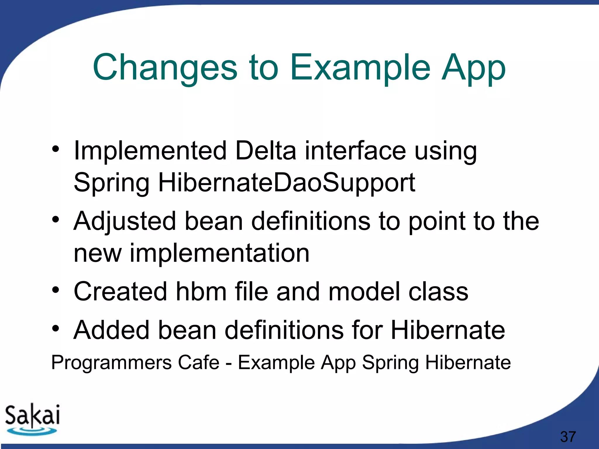 37
Changes to Example App
• Implemented Delta interface using
Spring HibernateDaoSupport
• Adjusted bean definitions to point to the
new implementation
• Created hbm file and model class
• Added bean definitions for Hibernate
Programmers Cafe - Example App Spring Hibernate
 