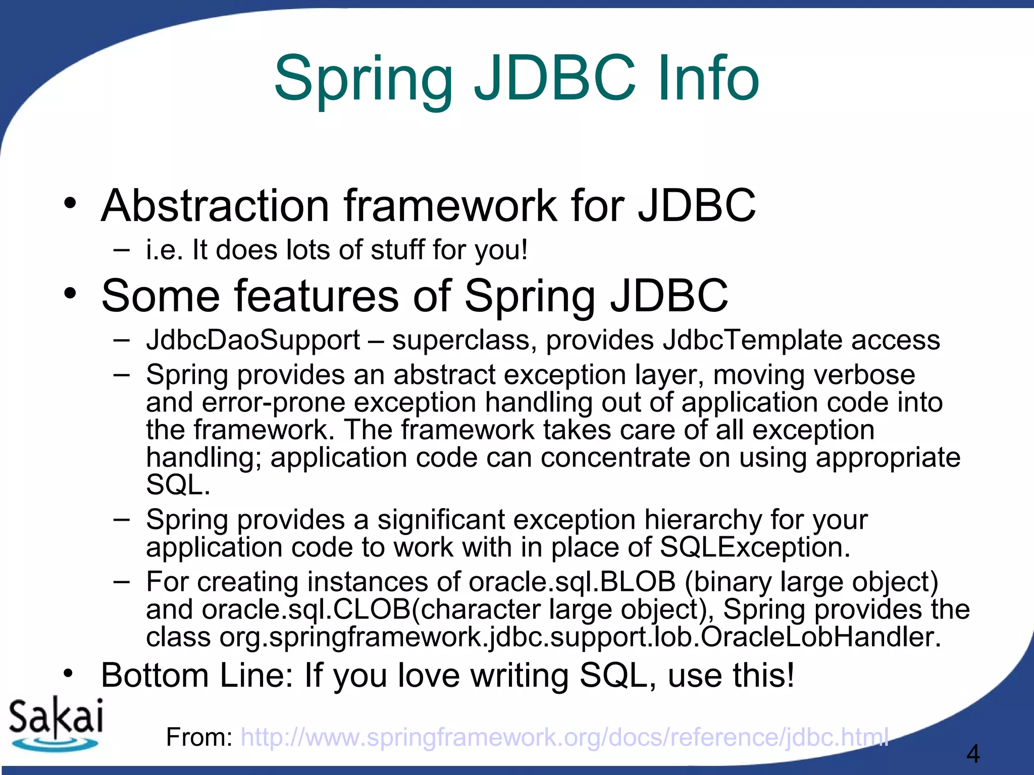 4
Spring JDBC Info
• Abstraction framework for JDBC
– i.e. It does lots of stuff for you!
• Some features of Spring JDBC
– JdbcDaoSupport – superclass, provides JdbcTemplate access
– Spring provides an abstract exception layer, moving verbose
and error-prone exception handling out of application code into
the framework. The framework takes care of all exception
handling; application code can concentrate on using appropriate
SQL.
– Spring provides a significant exception hierarchy for your
application code to work with in place of SQLException.
– For creating instances of oracle.sql.BLOB (binary large object)
and oracle.sql.CLOB(character large object), Spring provides the
class org.springframework.jdbc.support.lob.OracleLobHandler.
• Bottom Line: If you love writing SQL, use this!
From: http://www.springframework.org/docs/reference/jdbc.html
 