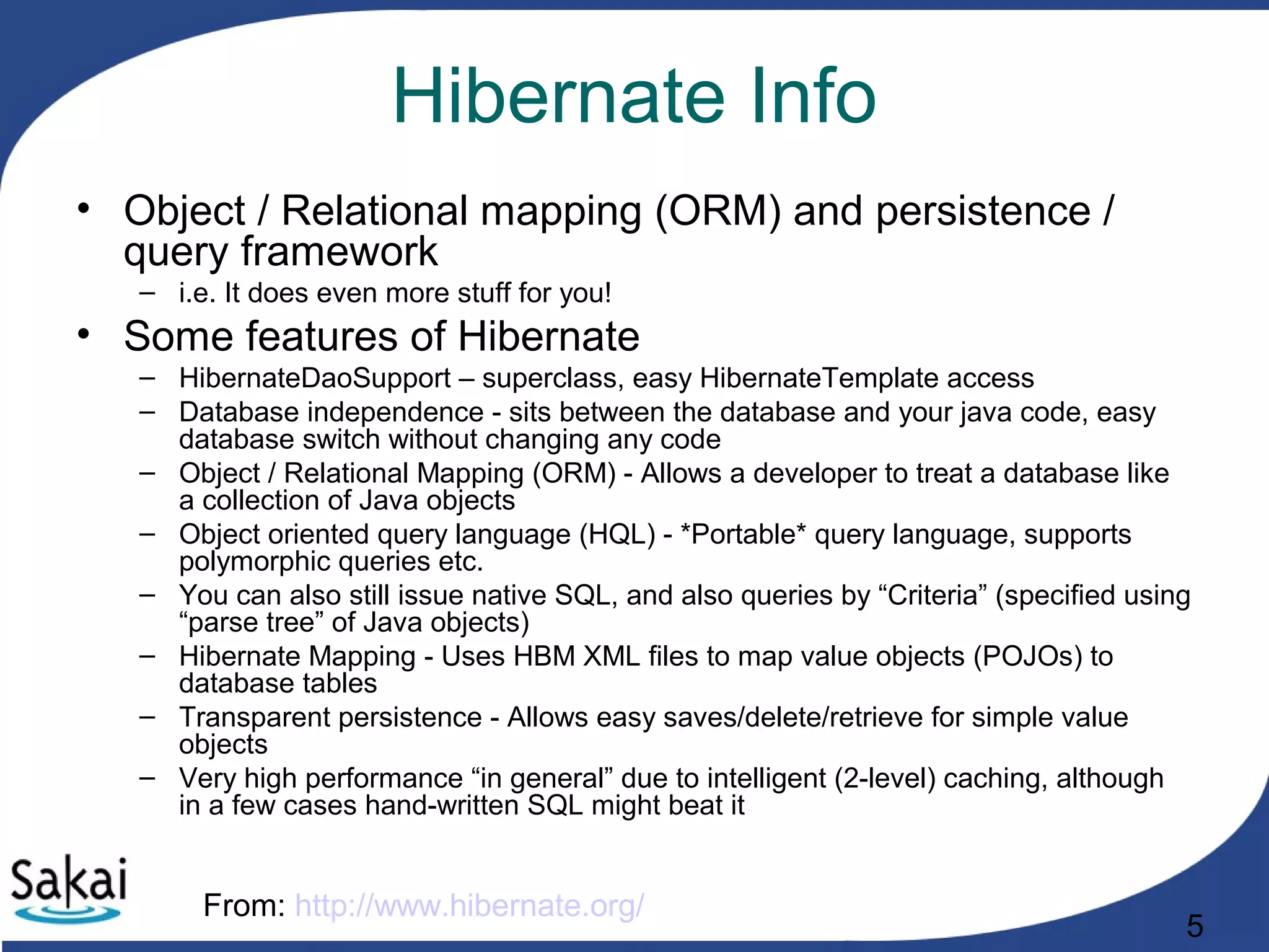 5
Hibernate Info
• Object / Relational mapping (ORM) and persistence /
query framework
– i.e. It does even more stuff for you!
• Some features of Hibernate
– HibernateDaoSupport – superclass, easy HibernateTemplate access
– Database independence - sits between the database and your java code, easy
database switch without changing any code
– Object / Relational Mapping (ORM) - Allows a developer to treat a database like
a collection of Java objects
– Object oriented query language (HQL) - *Portable* query language, supports
polymorphic queries etc.
– You can also still issue native SQL, and also queries by “Criteria” (specified using
“parse tree” of Java objects)
– Hibernate Mapping - Uses HBM XML files to map value objects (POJOs) to
database tables
– Transparent persistence - Allows easy saves/delete/retrieve for simple value
objects
– Very high performance “in general” due to intelligent (2-level) caching, although
in a few cases hand-written SQL might beat it
From: http://www.hibernate.org/
 