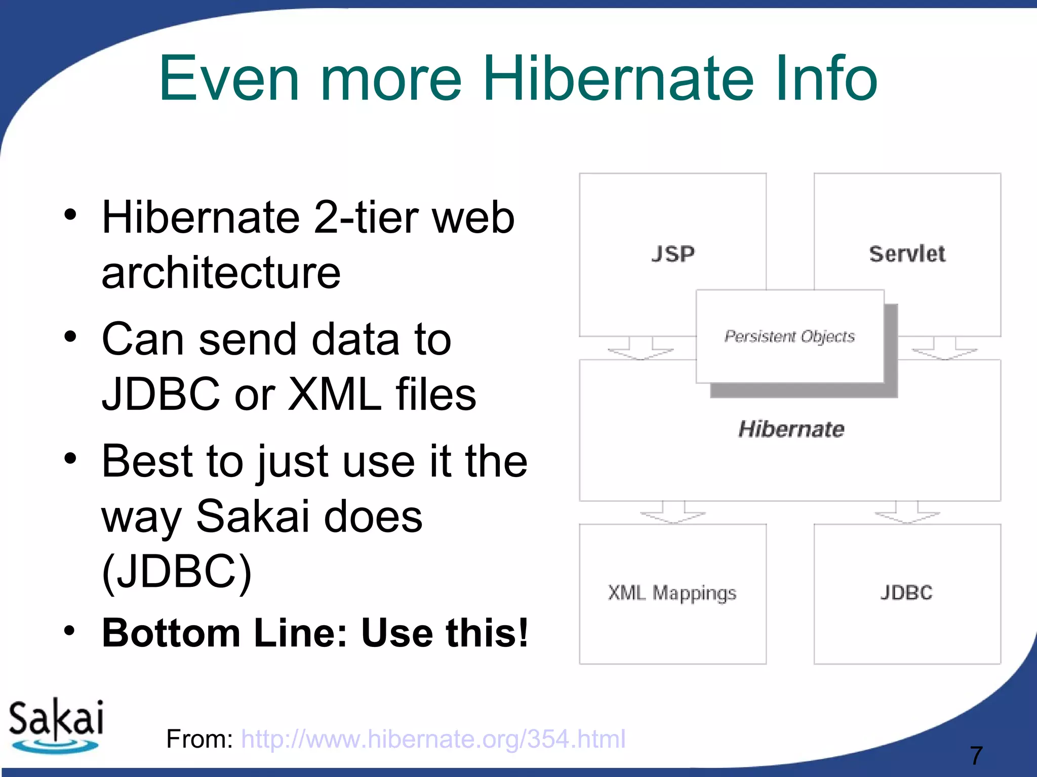 7
Even more Hibernate Info
• Hibernate 2-tier web
architecture
• Can send data to
JDBC or XML files
• Best to just use it the
way Sakai does
(JDBC)
• Bottom Line: Use this!
From: http://www.hibernate.org/354.html
 