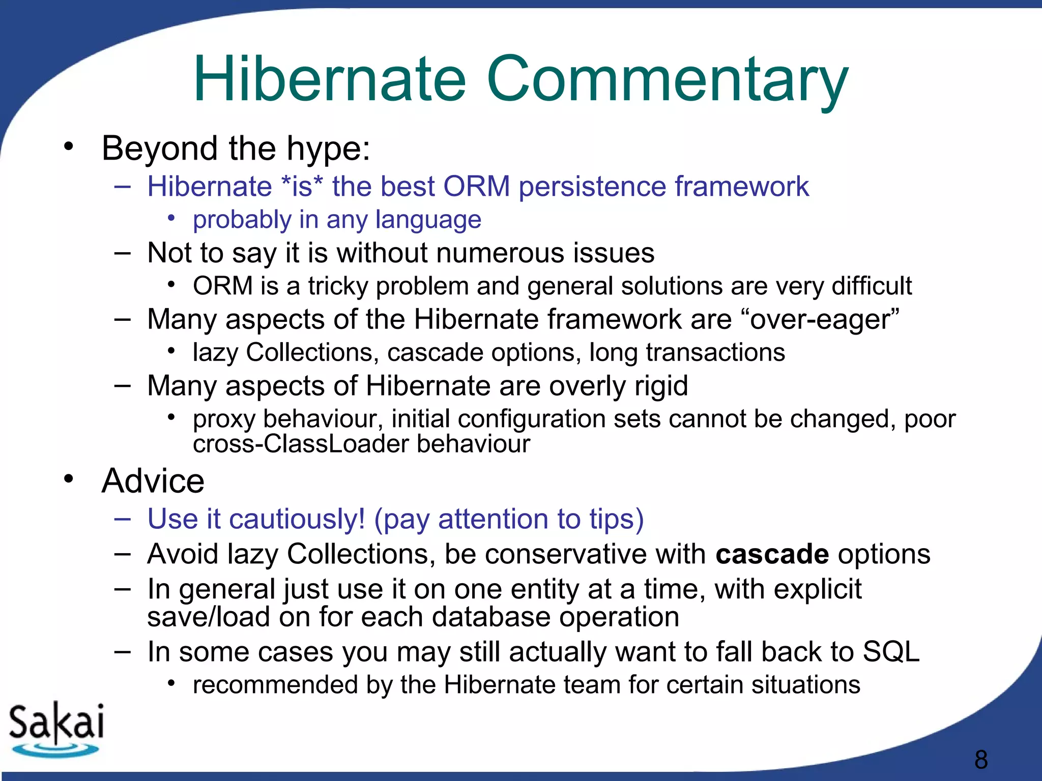 8
Hibernate Commentary
• Beyond the hype:
– Hibernate *is* the best ORM persistence framework
• probably in any language
– Not to say it is without numerous issues
• ORM is a tricky problem and general solutions are very difficult
– Many aspects of the Hibernate framework are “over-eager”
• lazy Collections, cascade options, long transactions
– Many aspects of Hibernate are overly rigid
• proxy behaviour, initial configuration sets cannot be changed, poor
cross-ClassLoader behaviour
• Advice
– Use it cautiously! (pay attention to tips)
– Avoid lazy Collections, be conservative with cascade options
– In general just use it on one entity at a time, with explicit
save/load on for each database operation
– In some cases you may still actually want to fall back to SQL
• recommended by the Hibernate team for certain situations
 