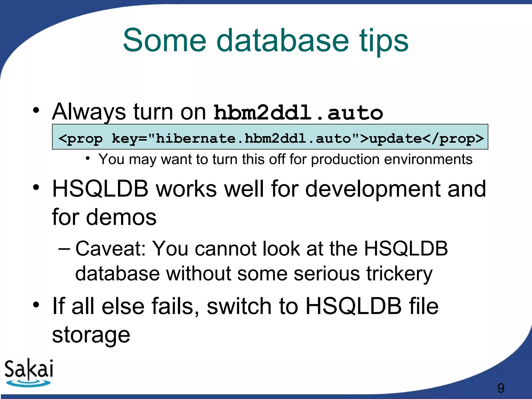 9
Some database tips
• Always turn on hbm2ddl.auto
<prop key="hibernate.hbm2ddl.auto">update</prop>
• You may want to turn this off for production environments
• HSQLDB works well for development and
for demos
– Caveat: You cannot look at the HSQLDB
database without some serious trickery
• If all else fails, switch to HSQLDB file
storage
 