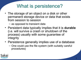 1
What is persistence?
• The storage of an object on a disk or other
permanent storage device or data that exists
from session to session
– as opposed to transient data
• Persistent data typically implies that it is durable
(i.e. will survive a crash or shutdown of the
process) usually with some guarantee of
integrity
• Persistence generally implies use of a database
– One could use the file system (with suitably careful
procedures)
 