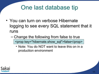 11
One last database tip
• You can turn on verbose Hibernate
logging to see every SQL statement that it
runs
– Change the following from false to true
<prop key="hibernate.show_sql">false</prop>
• Note: You do NOT want to leave this on in a
production environment
 