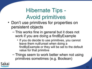 13
Hibernate Tips -
Avoid primitives
• Don’t use primitives for properties on
persistent objects
– This works fine in general but it does not
work if you are doing a findByExample
• If you do decide to use primitives, you cannot
leave them null/unset when doing a
findByExample or they will be set to the default
value for that primitive
– Things seem to work better when not using
primitives sometimes (e.g. Boolean)
 