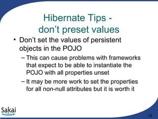 14
Hibernate Tips -
don’t preset values
• Don’t set the values of persistent
objects in the POJO
– This can cause problems with frameworks
that expect to be able to instantiate the
POJO with all properties unset
– It may be more work to set the properties
for all non-null attributes but it is worth it
 