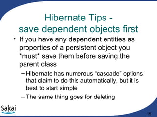 15
Hibernate Tips -
save dependent objects first
• If you have any dependent entities as
properties of a persistent object you
*must* save them before saving the
parent class
– Hibernate has numerous “cascade” options
that claim to do this automatically, but it is
best to start simple
– The same thing goes for deleting
 