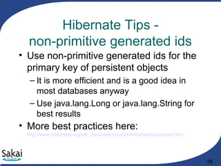 16
Hibernate Tips -
non-primitive generated ids
• Use non-primitive generated ids for the
primary key of persistent objects
– It is more efficient and is a good idea in
most databases anyway
– Use java.lang.Long or java.lang.String for
best results
• More best practices here:
http://www.hibernate.org/hib_docs/reference/en/html/best-practices.html
 
