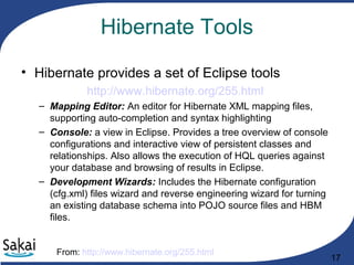 17
Hibernate Tools
• Hibernate provides a set of Eclipse tools
http://www.hibernate.org/255.html
– Mapping Editor: An editor for Hibernate XML mapping files,
supporting auto-completion and syntax highlighting
– Console: a view in Eclipse. Provides a tree overview of console
configurations and interactive view of persistent classes and
relationships. Also allows the execution of HQL queries against
your database and browsing of results in Eclipse.
– Development Wizards: Includes the Hibernate configuration
(cfg.xml) files wizard and reverse engineering wizard for turning
an existing database schema into POJO source files and HBM
files.
From: http://www.hibernate.org/255.html
 