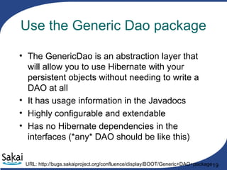 19
Use the Generic Dao package
• The GenericDao is an abstraction layer that
will allow you to use Hibernate with your
persistent objects without needing to write a
DAO at all
• It has usage information in the Javadocs
• Highly configurable and extendable
• Has no Hibernate dependencies in the
interfaces (*any* DAO should be like this)
URL: http://bugs.sakaiproject.org/confluence/display/BOOT/Generic+DAO+package
 