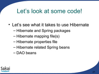 21
Let’s look at some code!
• Let’s see what it takes to use Hibernate
– Hibernate and Spring packages
– Hibernate mapping file(s)
– Hibernate properties file
– Hibernate related Spring beans
– DAO beans
 