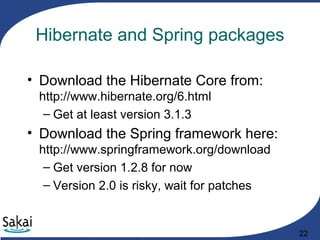 22
Hibernate and Spring packages
• Download the Hibernate Core from:
http://www.hibernate.org/6.html
– Get at least version 3.1.3
• Download the Spring framework here:
http://www.springframework.org/download
– Get version 1.2.8 for now
– Version 2.0 is risky, wait for patches
 