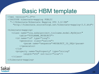 24
Basic HBM template
<?xml version="1.0"?>
<!DOCTYPE hibernate-mapping PUBLIC
"-//Hibernate/Hibernate Mapping DTD 3.0//EN"
"http://hibernate.sourceforge.net/hibernate-mapping-3.0.dtd">
<hibernate-mapping>
<class name="org.sakaiproject.toolname.model.MyObject"
table="TOOLNAME_MYOBJECT">
<id name="id" type="long">
<generator class="native">
<param name="sequence">MYOBJECT_ID_SEQ</param>
</generator>
</id>
<property name="myProperty" type="string"
length="255" not-null="true”/>
</class>
</hibernate-mapping>
 