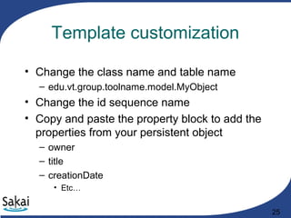 25
Template customization
• Change the class name and table name
– edu.vt.group.toolname.model.MyObject
• Change the id sequence name
• Copy and paste the property block to add the
properties from your persistent object
– owner
– title
– creationDate
• Etc…
 