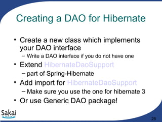26
Creating a DAO for Hibernate
• Create a new class which implements
your DAO interface
– Write a DAO interface if you do not have one
• Extend HibernateDaoSupport
– part of Spring-Hibernate
• Add import for HibernateDaoSupport
– Make sure you use the one for hibernate 3
• Or use Generic DAO package!
 