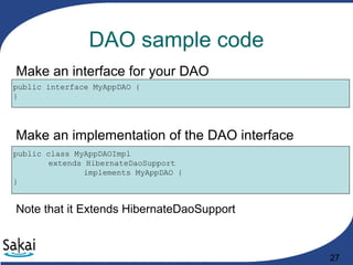 27
DAO sample code
public interface MyAppDAO {
}
Make an interface for your DAO
public class MyAppDAOImpl
extends HibernateDaoSupport
implements MyAppDAO {
}
Make an implementation of the DAO interface
Note that it Extends HibernateDaoSupport
 