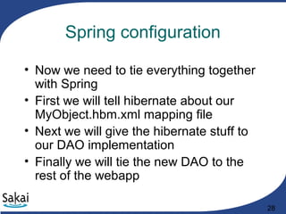 28
Spring configuration
• Now we need to tie everything together
with Spring
• First we will tell hibernate about our
MyObject.hbm.xml mapping file
• Next we will give the hibernate stuff to
our DAO implementation
• Finally we will tie the new DAO to the
rest of the webapp
 