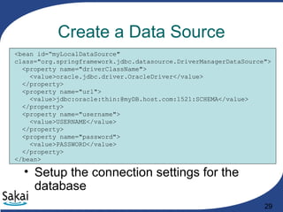 29
Create a Data Source
<bean id=“myLocalDataSource"
class="org.springframework.jdbc.datasource.DriverManagerDataSource">
<property name="driverClassName">
<value>oracle.jdbc.driver.OracleDriver</value>
</property>
<property name="url">
<value>jdbc:oracle:thin:@myDB.host.com:1521:SCHEMA</value>
</property>
<property name="username">
<value>USERNAME</value>
</property>
<property name="password">
<value>PASSWORD</value>
</property>
</bean>
• Setup the connection settings for the
database
 