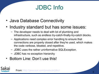 3
JDBC Info
• Java Database Connectivity
• Industry standard but has some issues:
– The developer needs to deal with lot of plumbing and
infrastructure, such as endless try-catch-finally-try-catch blocks.
– Applications need complex error handling to ensure that
connections are properly closed after they're used, which makes
the code verbose, bloated, and repetitive.
– JDBC uses the rather uninformative SQLException.
– JDBC has no exception hierarchy
• Bottom Line: Don’t use this!
From: http://java.sun.com/products/jdbc/
 