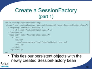 30
Create a SessionFactory
(part 1)
<bean id=“myAppSessionFactory"
class="org.springframework.orm.hibernate3.LocalSessionFactoryBean">
<property name="dataSource">
<ref local=“myLocalDataSource" />
</property>
<property name="mappingResources">
<list>
<value>
com/group/myapp/impl/hbm/MyObject.hbm.xml
</value>
</list>
</property>
...
• This ties our persistent objects with the
newly created SessionFactory bean
 