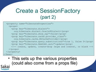 31
Create a SessionFactory
(part 2)
<property name="hibernateProperties">
<props>
<prop key="hibernate.dialect">
org.hibernate.dialect.Oracle9Dialect</prop>
<prop key="hibernate.show_sql">false</prop>
<prop key="hibernate.cache.provider_class">
org.hibernate.cache.EhCacheProvider</prop>
<prop key="hibernate.query.substitutions">true 1, false 0</prop>
<prop key="hibernate.hbm2ddl.auto">update</prop>
<!-- create, update, create-drop (wipe and create), or blank -->
</props>
</property>
</bean>
• This sets up the various properties
(could also come from a props file)
 