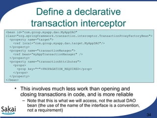 34
Define a declarative
transaction interceptor
• This involves much less work than opening and
closing transactions in code, and is more reliable
– Note that this is what we will access, not the actual DAO
bean (the use of the name of the interface is a convention,
not a requirement)
<bean id=“com.group.myapp.dao.MyAppDAO"
class="org.springframework.transaction.interceptor.TransactionProxyFactoryBean">
<property name="target">
<ref local=“com.group.myapp.dao.target.MyAppDAO"/>
</property>
<property name="transactionManager">
<ref bean=“myAppTransactionManager" />
</property>
<property name="transactionAttributes">
<props>
<prop key="*">PROPAGATION_REQUIRED</prop>
</props>
</property>
</bean>
 