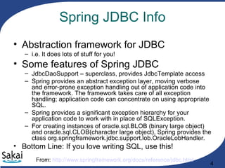 4
Spring JDBC Info
• Abstraction framework for JDBC
– i.e. It does lots of stuff for you!
• Some features of Spring JDBC
– JdbcDaoSupport – superclass, provides JdbcTemplate access
– Spring provides an abstract exception layer, moving verbose
and error-prone exception handling out of application code into
the framework. The framework takes care of all exception
handling; application code can concentrate on using appropriate
SQL.
– Spring provides a significant exception hierarchy for your
application code to work with in place of SQLException.
– For creating instances of oracle.sql.BLOB (binary large object)
and oracle.sql.CLOB(character large object), Spring provides the
class org.springframework.jdbc.support.lob.OracleLobHandler.
• Bottom Line: If you love writing SQL, use this!
From: http://www.springframework.org/docs/reference/jdbc.html
 