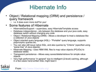 5
Hibernate Info
• Object / Relational mapping (ORM) and persistence /
query framework
– i.e. It does even more stuff for you!
• Some features of Hibernate
– HibernateDaoSupport – superclass, easy HibernateTemplate access
– Database independence - sits between the database and your java code, easy
database switch without changing any code
– Object / Relational Mapping (ORM) - Allows a developer to treat a database like
a collection of Java objects
– Object oriented query language (HQL) - *Portable* query language, supports
polymorphic queries etc.
– You can also still issue native SQL, and also queries by “Criteria” (specified using
“parse tree” of Java objects)
– Hibernate Mapping - Uses HBM XML files to map value objects (POJOs) to
database tables
– Transparent persistence - Allows easy saves/delete/retrieve for simple value
objects
– Very high performance “in general” due to intelligent (2-level) caching, although
in a few cases hand-written SQL might beat it
From: http://www.hibernate.org/
 