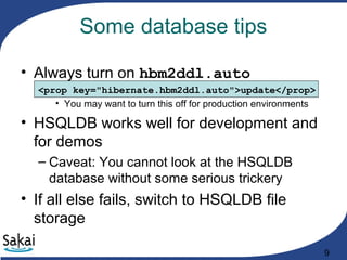 9
Some database tips
• Always turn on hbm2ddl.auto
<prop key="hibernate.hbm2ddl.auto">update</prop>
• You may want to turn this off for production environments
• HSQLDB works well for development and
for demos
– Caveat: You cannot look at the HSQLDB
database without some serious trickery
• If all else fails, switch to HSQLDB file
storage
 