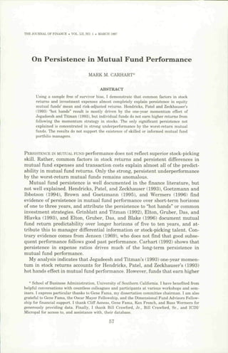 THE JOURNAL OF FINANCE . VOL. LII, NO- 1 . MARCH 1997




    On Persistence in Mutual Fund Performance
                                    MARK M. CARHART*


                                           ABSTRACT
      Using a sample free of survivor hias, I demonstrate that common factors in stock
      returns and investment expenses almost completely explain persistence in equity
      mutual funds' mean and risk-adjusted returns. Hendricks, Patel and Zeckhauser's
      119931 "hot hands" result is mostly driven by the one-year momentum effect of
      Jegadeesh and Titman (1993), but individual funds do not earn higher returns from
      following the momentum strategy in stocks. The only significant persistence not
      explained is concentrated in strong underperformance by the worst-return mutual
      funds. The results do not support the existence of skilled or informed mutual fund
      portfolio managers.



PERSISTENCE IN MUTUAL FUND  performance does not reflect superior stock-picking
skill. Rather, common factors in stock returns and persistent differences in
mutual fund expenses and transaction costs explain almost all of the predict-
ability in mutual fund returns. Only the strong, persistent underperformance
by the worst-return mutual funds remains anomalous.
   Mutual fund persistence is well documented in the finance literature, but
not well explained. Hendricks, Patel, and Zeckhauser (1993), Goetzmann and
Ibbotson (1994), Brown and Goetzmann (1995), and Wermers (1996) find
evidence of persistence in mutual fund performance over short-term horizons
of one to three years, and attribute the persistence to "hot hands" or common
investment strategies. Grinblatt and Titman (1992), Elton, Gruber, Das, and
Hlavka (1993), and Elton, Gruber, Das, and Blake (1996) document mutual
fund return predictability over longer horizons of five to ten years, and at-
tribute this to manager differential information or stock-picking talent. Con-
trary evidence comes from Jensen (1969), who does not find that good subse-
quent performance follows good past performance. Carhart (1992) shows that
persistence in expense ratios drives much of the long-term persistence in
mutual fund performance.
   My analysis indicates that Jegadeesh and Titman's (1993) one-year momen-
tum in stock returns accounts for Hendricks, Patel, and Zeckhauser's (1993)
hot hands effect in mutual fund performance. However, funds that earn higher

   * School of Business Administration, University of Southern California. I have benefited from
helpful conversations with countless colleagues and participants at various workshops and sem-
inars. 1 express particular thanks to Gene Fama, my dissertation committee chairman. I am also
grateful to Gene Fama, the Oscar Mayer Fellowship, and the Dimensional Fund Advisors Fellow-
ship for financial support. I thank Cliff Asness, Gene Fama, Ken French, and Russ Wermers for
generously providing data. FinaUy, I thank Bill Crawford, Jr., Bill Crawford, Sr., and ICDI/
Micropal for access to, and assistance with, their database.

                                                57
 