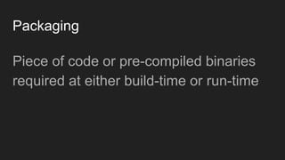 Packaging
Piece of code or pre-compiled binaries
required at either build-time or run-time
 