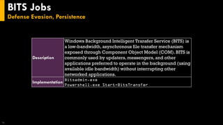 BITS Jobs
Defense Evasion, Persistence
16
Description
Windows Background Intelligent Transfer Service (BITS) is
a low-bandwidth, asynchronous file transfer mechanism
exposed through Component Object Model (COM). BITS is
commonly used by updaters, messengers, and other
applications preferred to operate in the background (using
available idle bandwidth) without interrupting other
networked applications.
Implementation
Bitsadmin.exe
Powershell.exe Start-BitsTransfer
 