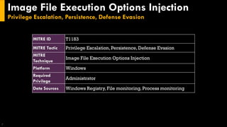 Image File Execution Options Injection
Privilege Escalation, Persistence, Defense Evasion
7
MITRE ID T1183
MITRE Tactic Privilege Escalation, Persistence, Defense Evasion
MITRE
Technique
Image File Execution Options Injection
Platform Windows
Required
Privilege
Administrator
Data Sources Windows Registry, File monitoring, Process monitoring
 