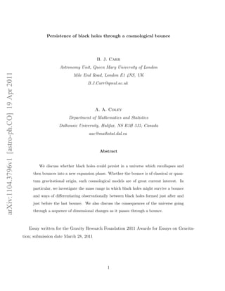 Persistence of black holes through a cosmological bounce




                                                                                      B. J. Carr
                                                                 Astronomy Unit, Queen Mary University of London
arXiv:1104.3796v1 [astro-ph.CO] 19 Apr 2011




                                                                         Mile End Road, London E1 4NS, UK
                                                                                 B.J.Carr@qmul.ac.uk




                                                                                     A. A. Coley
                                                                       Department of Mathematics and Statistics
                                                                 Dalhousie University, Halifax, NS B3H 3J5, Canada
                                                                                  aac@mathstat.dal.ca


                                                                                        Abstract


                                                      We discuss whether black holes could persist in a universe which recollapses and
                                                   then bounces into a new expansion phase. Whether the bounce is of classical or quan-
                                                   tum gravitational origin, such cosmological models are of great current interest. In
                                                   particular, we investigate the mass range in which black holes might survive a bounce
                                                   and ways of diﬀerentiating observationally between black holes formed just after and
                                                   just before the last bounce. We also discuss the consequences of the universe going
                                                   through a sequence of dimensional changes as it passes through a bounce.



                                                 Essay written for the Gravity Research Foundation 2011 Awards for Essays on Gravita-
                                              tion; submission date March 28, 2011




                                                                                            1
 