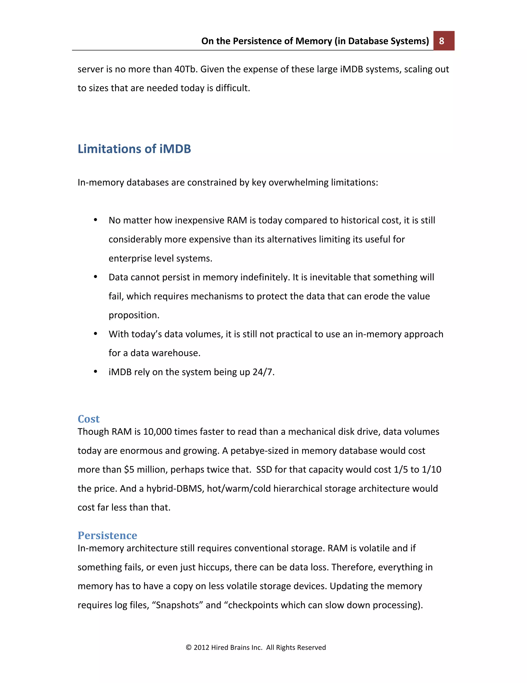 On	
  the	
  Persistence	
  of	
  Memory	
  (in	
  Database	
  Systems)	
   8	
  
	
  
©	
  2012	
  Hired	
  Brains	
  Inc.	
  	
  All	
  Rights	
  Reserved	
  
server	
  is	
  no	
  more	
  than	
  40Tb.	
  Given	
  the	
  expense	
  of	
  these	
  large	
  iMDB	
  systems,	
  scaling	
  out	
  
to	
  sizes	
  that	
  are	
  needed	
  today	
  is	
  difficult.	
  
	
  
Limitations	
  of	
  iMDB	
  
	
  
In-­‐memory	
  databases	
  are	
  constrained	
  by	
  key	
  overwhelming	
  limitations:	
  	
  
	
  
• No	
  matter	
  how	
  inexpensive	
  RAM	
  is	
  today	
  compared	
  to	
  historical	
  cost,	
  it	
  is	
  still	
  
considerably	
  more	
  expensive	
  than	
  its	
  alternatives	
  limiting	
  its	
  useful	
  for	
  
enterprise	
  level	
  systems.	
  	
  
• Data	
  cannot	
  persist	
  in	
  memory	
  indefinitely.	
  It	
  is	
  inevitable	
  that	
  something	
  will	
  
fail,	
  which	
  requires	
  mechanisms	
  to	
  protect	
  the	
  data	
  that	
  can	
  erode	
  the	
  value	
  
proposition.	
  	
  
• With	
  today’s	
  data	
  volumes,	
  it	
  is	
  still	
  not	
  practical	
  to	
  use	
  an	
  in-­‐memory	
  approach	
  
for	
  a	
  data	
  warehouse.	
  
• iMDB	
  rely	
  on	
  the	
  system	
  being	
  up	
  24/7.	
  
	
  
Cost	
  
Though	
  RAM	
  is	
  10,000	
  times	
  faster	
  to	
  read	
  than	
  a	
  mechanical	
  disk	
  drive,	
  data	
  volumes	
  
today	
  are	
  enormous	
  and	
  growing.	
  A	
  petabye-­‐sized	
  in	
  memory	
  database	
  would	
  cost	
  
more	
  than	
  $5	
  million,	
  perhaps	
  twice	
  that.	
  	
  SSD	
  for	
  that	
  capacity	
  would	
  cost	
  1/5	
  to	
  1/10	
  
the	
  price.	
  And	
  a	
  hybrid-­‐DBMS,	
  hot/warm/cold	
  hierarchical	
  storage	
  architecture	
  would	
  
cost	
  far	
  less	
  than	
  that.	
  
Persistence	
  
In-­‐memory	
  architecture	
  still	
  requires	
  conventional	
  storage.	
  RAM	
  is	
  volatile	
  and	
  if	
  
something	
  fails,	
  or	
  even	
  just	
  hiccups,	
  there	
  can	
  be	
  data	
  loss.	
  Therefore,	
  everything	
  in	
  
memory	
  has	
  to	
  have	
  a	
  copy	
  on	
  less	
  volatile	
  storage	
  devices.	
  Updating	
  the	
  memory	
  
requires	
  log	
  files,	
  “Snapshots”	
  and	
  “checkpoints	
  which	
  can	
  slow	
  down	
  processing).	
  	
  
 
