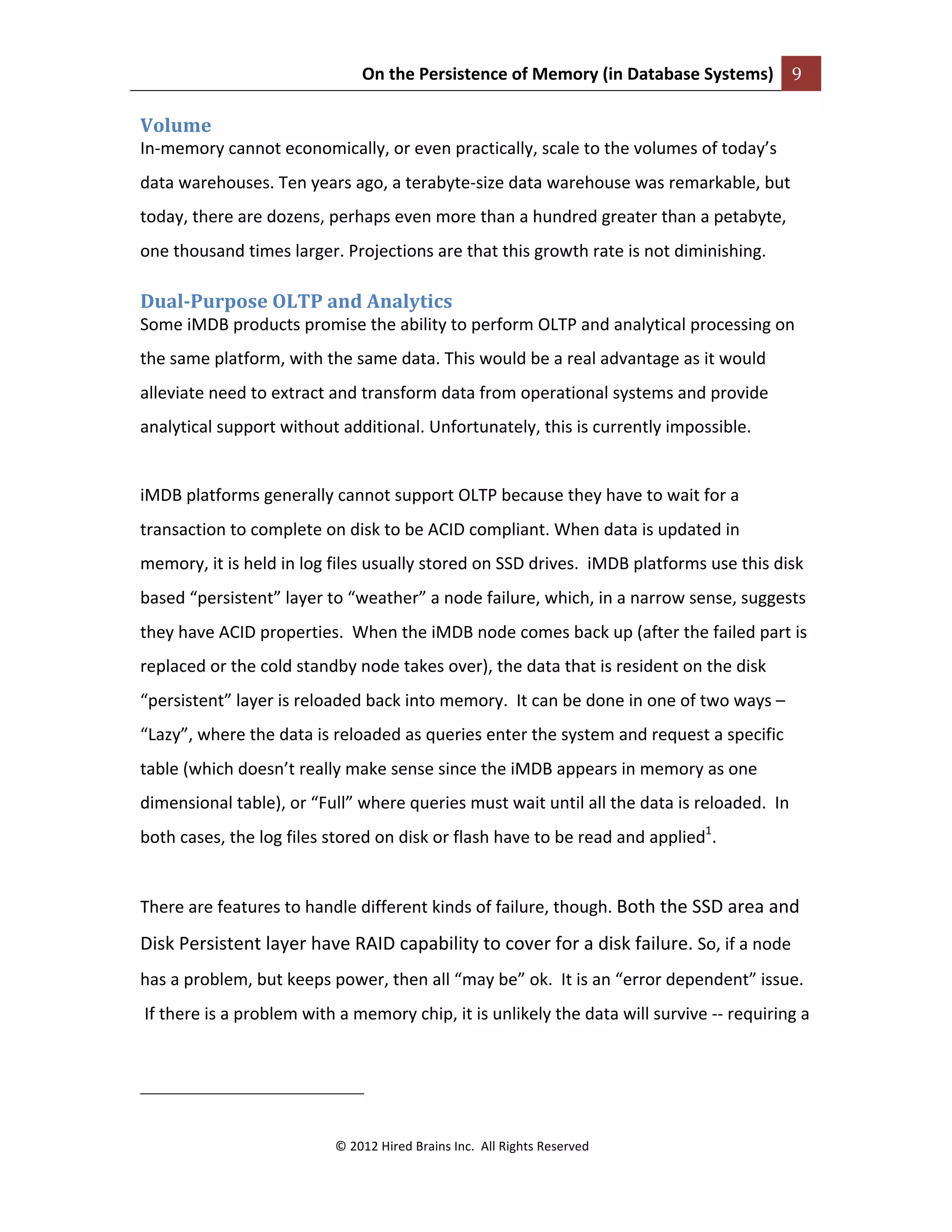 On	
  the	
  Persistence	
  of	
  Memory	
  (in	
  Database	
  Systems)	
   9	
  
	
  
©	
  2012	
  Hired	
  Brains	
  Inc.	
  	
  All	
  Rights	
  Reserved	
  
	
  
Volume	
  
In-­‐memory	
  cannot	
  economically,	
  or	
  even	
  practically,	
  scale	
  to	
  the	
  volumes	
  of	
  today’s	
  
data	
  warehouses.	
  Ten	
  years	
  ago,	
  a	
  terabyte-­‐size	
  data	
  warehouse	
  was	
  remarkable,	
  but	
  
today,	
  there	
  are	
  dozens,	
  perhaps	
  even	
  more	
  than	
  a	
  hundred	
  greater	
  than	
  a	
  petabyte,	
  
one	
  thousand	
  times	
  larger.	
  Projections	
  are	
  that	
  this	
  growth	
  rate	
  is	
  not	
  diminishing.	
  
Dual-­Purpose	
  OLTP	
  and	
  Analytics	
  
Some	
  iMDB	
  products	
  promise	
  the	
  ability	
  to	
  perform	
  OLTP	
  and	
  analytical	
  processing	
  on	
  
the	
  same	
  platform,	
  with	
  the	
  same	
  data.	
  This	
  would	
  be	
  a	
  real	
  advantage	
  as	
  it	
  would	
  
alleviate	
  need	
  to	
  extract	
  and	
  transform	
  data	
  from	
  operational	
  systems	
  and	
  provide	
  
analytical	
  support	
  without	
  additional.	
  Unfortunately,	
  this	
  is	
  currently	
  impossible.	
  	
  
	
  
iMDB	
  platforms	
  generally	
  cannot	
  support	
  OLTP	
  because	
  they	
  have	
  to	
  wait	
  for	
  a	
  
transaction	
  to	
  complete	
  on	
  disk	
  to	
  be	
  ACID	
  compliant.	
  When	
  data	
  is	
  updated	
  in	
  
memory,	
  it	
  is	
  held	
  in	
  log	
  files	
  usually	
  stored	
  on	
  SSD	
  drives.	
  	
  iMDB	
  platforms	
  use	
  this	
  disk	
  
based	
  “persistent”	
  layer	
  to	
  “weather”	
  a	
  node	
  failure,	
  which,	
  in	
  a	
  narrow	
  sense,	
  suggests	
  
they	
  have	
  ACID	
  properties.	
  	
  When	
  the	
  iMDB	
  node	
  comes	
  back	
  up	
  (after	
  the	
  failed	
  part	
  is	
  
replaced	
  or	
  the	
  cold	
  standby	
  node	
  takes	
  over),	
  the	
  data	
  that	
  is	
  resident	
  on	
  the	
  disk	
  
“persistent”	
  layer	
  is	
  reloaded	
  back	
  into	
  memory.	
  	
  It	
  can	
  be	
  done	
  in	
  one	
  of	
  two	
  ways	
  –	
  
“Lazy”,	
  where	
  the	
  data	
  is	
  reloaded	
  as	
  queries	
  enter	
  the	
  system	
  and	
  request	
  a	
  specific	
  
table	
  (which	
  doesn’t	
  really	
  make	
  sense	
  since	
  the	
  iMDB	
  appears	
  in	
  memory	
  as	
  one	
  
dimensional	
  table),	
  or	
  “Full”	
  where	
  queries	
  must	
  wait	
  until	
  all	
  the	
  data	
  is	
  reloaded.	
  	
  In	
  
both	
  cases,	
  the	
  log	
  files	
  stored	
  on	
  disk	
  or	
  flash	
  have	
  to	
  be	
  read	
  and	
  applied1
.	
  	
  	
  
	
  
There	
  are	
  features	
  to	
  handle	
  different	
  kinds	
  of	
  failure,	
  though.	
  Both	
  the	
  SSD	
  area	
  and	
  
Disk	
  Persistent	
  layer	
  have	
  RAID	
  capability	
  to	
  cover	
  for	
  a	
  disk	
  failure.	
  So,	
  if	
  a	
  node	
  
has	
  a	
  problem,	
  but	
  keeps	
  power,	
  then	
  all	
  “may	
  be”	
  ok.	
  	
  It	
  is	
  an	
  “error	
  dependent”	
  issue.	
  
	
  If	
  there	
  is	
  a	
  problem	
  with	
  a	
  memory	
  chip,	
  it	
  is	
  unlikely	
  the	
  data	
  will	
  survive	
  -­‐-­‐	
  requiring	
  a	
  
	
  	
  	
  	
  	
  	
  	
  	
  	
  	
  	
  	
  	
  	
  	
  	
  	
  	
  	
  	
  	
  	
  	
  	
  	
  	
  	
  	
  	
  	
  	
  	
  	
  	
  	
  	
  	
  	
  	
  	
  	
  	
  	
  	
  	
  	
  	
  	
  	
  	
  	
  	
  	
  	
  	
  	
  
	
  
 