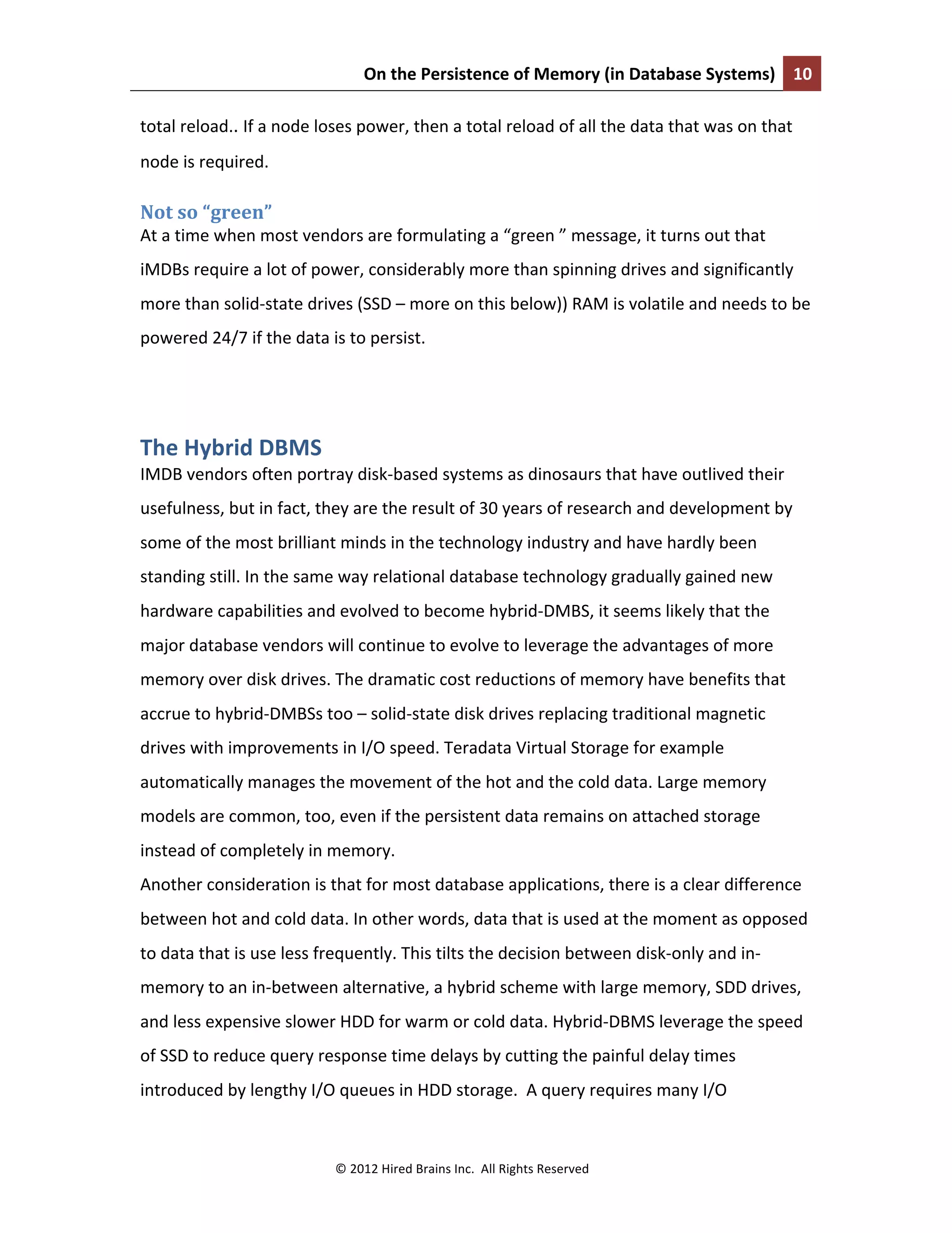 On	
  the	
  Persistence	
  of	
  Memory	
  (in	
  Database	
  Systems)	
   10	
  
	
  
©	
  2012	
  Hired	
  Brains	
  Inc.	
  	
  All	
  Rights	
  Reserved	
  
total	
  reload..	
  If	
  a	
  node	
  loses	
  power,	
  then	
  a	
  total	
  reload	
  of	
  all	
  the	
  data	
  that	
  was	
  on	
  that	
  
node	
  is	
  required.	
  
Not	
  so	
  “green”	
  
At	
  a	
  time	
  when	
  most	
  vendors	
  are	
  formulating	
  a	
  “green	
  ”	
  message,	
  it	
  turns	
  out	
  that	
  
iMDBs	
  require	
  a	
  lot	
  of	
  power,	
  considerably	
  more	
  than	
  spinning	
  drives	
  and	
  significantly	
  
more	
  than	
  solid-­‐state	
  drives	
  (SSD	
  –	
  more	
  on	
  this	
  below))	
  RAM	
  is	
  volatile	
  and	
  needs	
  to	
  be	
  
powered	
  24/7	
  if	
  the	
  data	
  is	
  to	
  persist.	
  
	
  
The	
  Hybrid	
  DBMS	
  
IMDB	
  vendors	
  often	
  portray	
  disk-­‐based	
  systems	
  as	
  dinosaurs	
  that	
  have	
  outlived	
  their	
  
usefulness,	
  but	
  in	
  fact,	
  they	
  are	
  the	
  result	
  of	
  30	
  years	
  of	
  research	
  and	
  development	
  by	
  
some	
  of	
  the	
  most	
  brilliant	
  minds	
  in	
  the	
  technology	
  industry	
  and	
  have	
  hardly	
  been	
  
standing	
  still.	
  In	
  the	
  same	
  way	
  relational	
  database	
  technology	
  gradually	
  gained	
  new	
  
hardware	
  capabilities	
  and	
  evolved	
  to	
  become	
  hybrid-­‐DMBS,	
  it	
  seems	
  likely	
  that	
  the	
  
major	
  database	
  vendors	
  will	
  continue	
  to	
  evolve	
  to	
  leverage	
  the	
  advantages	
  of	
  more	
  
memory	
  over	
  disk	
  drives.	
  The	
  dramatic	
  cost	
  reductions	
  of	
  memory	
  have	
  benefits	
  that	
  
accrue	
  to	
  hybrid-­‐DMBSs	
  too	
  –	
  solid-­‐state	
  disk	
  drives	
  replacing	
  traditional	
  magnetic	
  
drives	
  with	
  improvements	
  in	
  I/O	
  speed.	
  Teradata	
  Virtual	
  Storage	
  for	
  example	
  
automatically	
  manages	
  the	
  movement	
  of	
  the	
  hot	
  and	
  the	
  cold	
  data.	
  Large	
  memory	
  
models	
  are	
  common,	
  too,	
  even	
  if	
  the	
  persistent	
  data	
  remains	
  on	
  attached	
  storage	
  
instead	
  of	
  completely	
  in	
  memory.	
  	
  
Another	
  consideration	
  is	
  that	
  for	
  most	
  database	
  applications,	
  there	
  is	
  a	
  clear	
  difference	
  
between	
  hot	
  and	
  cold	
  data.	
  In	
  other	
  words,	
  data	
  that	
  is	
  used	
  at	
  the	
  moment	
  as	
  opposed	
  
to	
  data	
  that	
  is	
  use	
  less	
  frequently.	
  This	
  tilts	
  the	
  decision	
  between	
  disk-­‐only	
  and	
  in-­‐
memory	
  to	
  an	
  in-­‐between	
  alternative,	
  a	
  hybrid	
  scheme	
  with	
  large	
  memory,	
  SDD	
  drives,	
  
and	
  less	
  expensive	
  slower	
  HDD	
  for	
  warm	
  or	
  cold	
  data.	
  Hybrid-­‐DBMS	
  leverage	
  the	
  speed	
  
of	
  SSD	
  to	
  reduce	
  query	
  response	
  time	
  delays	
  by	
  cutting	
  the	
  painful	
  delay	
  times	
  
introduced	
  by	
  lengthy	
  I/O	
  queues	
  in	
  HDD	
  storage.	
  	
  A	
  query	
  requires	
  many	
  I/O	
  
 