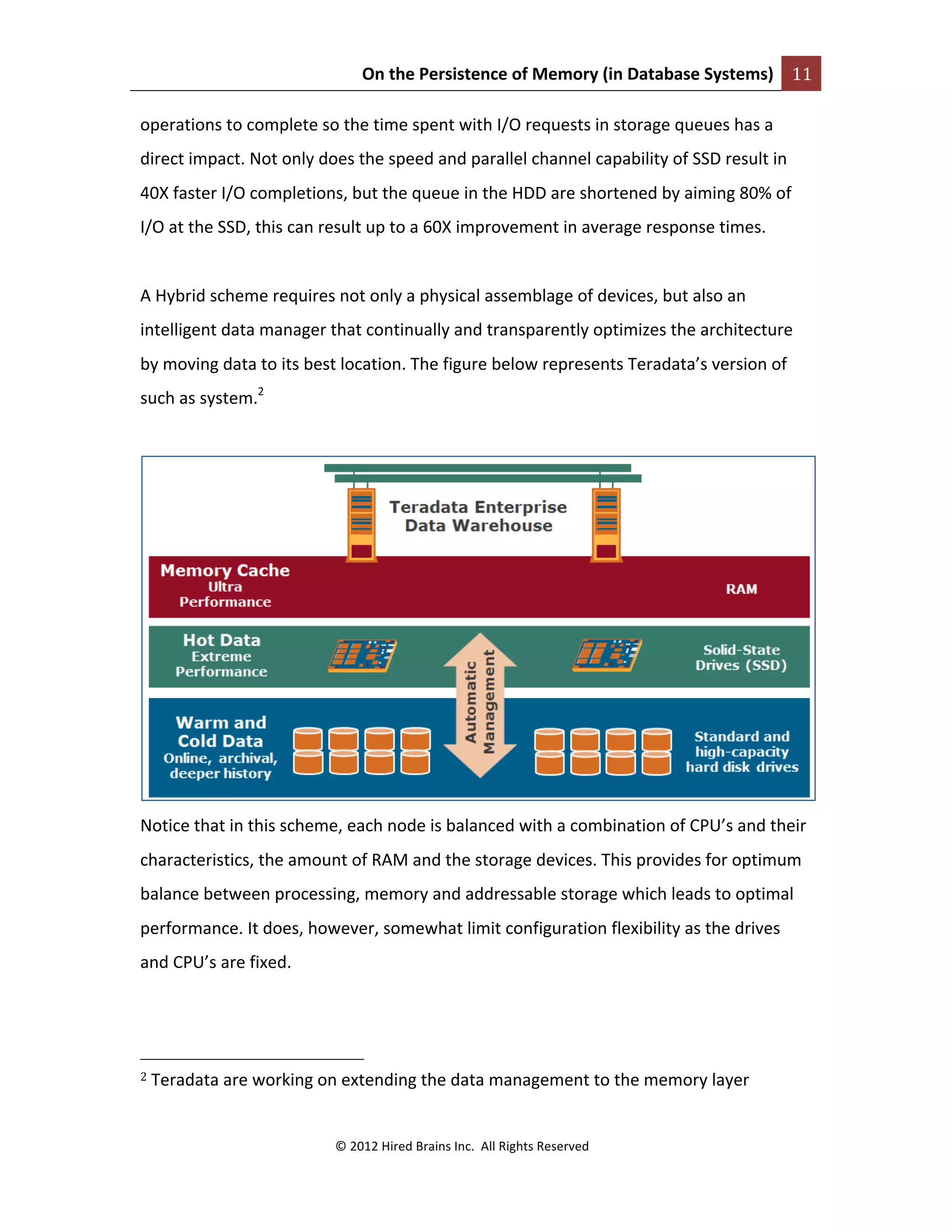 On	
  the	
  Persistence	
  of	
  Memory	
  (in	
  Database	
  Systems)	
   11	
  
	
  
©	
  2012	
  Hired	
  Brains	
  Inc.	
  	
  All	
  Rights	
  Reserved	
  
	
  
operations	
  to	
  complete	
  so	
  the	
  time	
  spent	
  with	
  I/O	
  requests	
  in	
  storage	
  queues	
  has	
  a	
  
direct	
  impact.	
  Not	
  only	
  does	
  the	
  speed	
  and	
  parallel	
  channel	
  capability	
  of	
  SSD	
  result	
  in	
  
40X	
  faster	
  I/O	
  completions,	
  but	
  the	
  queue	
  in	
  the	
  HDD	
  are	
  shortened	
  by	
  aiming	
  80%	
  of	
  
I/O	
  at	
  the	
  SSD,	
  this	
  can	
  result	
  up	
  to	
  a	
  60X	
  improvement	
  in	
  average	
  response	
  times.	
  
	
  
A	
  Hybrid	
  scheme	
  requires	
  not	
  only	
  a	
  physical	
  assemblage	
  of	
  devices,	
  but	
  also	
  an	
  
intelligent	
  data	
  manager	
  that	
  continually	
  and	
  transparently	
  optimizes	
  the	
  architecture	
  
by	
  moving	
  data	
  to	
  its	
  best	
  location.	
  The	
  figure	
  below	
  represents	
  Teradata’s	
  version	
  of	
  
such	
  as	
  system.2
	
  
	
  
	
  
Notice	
  that	
  in	
  this	
  scheme,	
  each	
  node	
  is	
  balanced	
  with	
  a	
  combination	
  of	
  CPU’s	
  and	
  their	
  
characteristics,	
  the	
  amount	
  of	
  RAM	
  and	
  the	
  storage	
  devices.	
  This	
  provides	
  for	
  optimum	
  
balance	
  between	
  processing,	
  memory	
  and	
  addressable	
  storage	
  which	
  leads	
  to	
  optimal	
  
performance.	
  It	
  does,	
  however,	
  somewhat	
  limit	
  configuration	
  flexibility	
  as	
  the	
  drives	
  
and	
  CPU’s	
  are	
  fixed.	
  	
  
	
  	
  	
  	
  	
  	
  	
  	
  	
  	
  	
  	
  	
  	
  	
  	
  	
  	
  	
  	
  	
  	
  	
  	
  	
  	
  	
  	
  	
  	
  	
  	
  	
  	
  	
  	
  	
  	
  	
  	
  	
  	
  	
  	
  	
  	
  	
  	
  	
  	
  	
  	
  	
  	
  	
  	
  
2	
  Teradata	
  are	
  working	
  on	
  extending	
  the	
  data	
  management	
  to	
  the	
  memory	
  layer	
  	
  
	
  
 