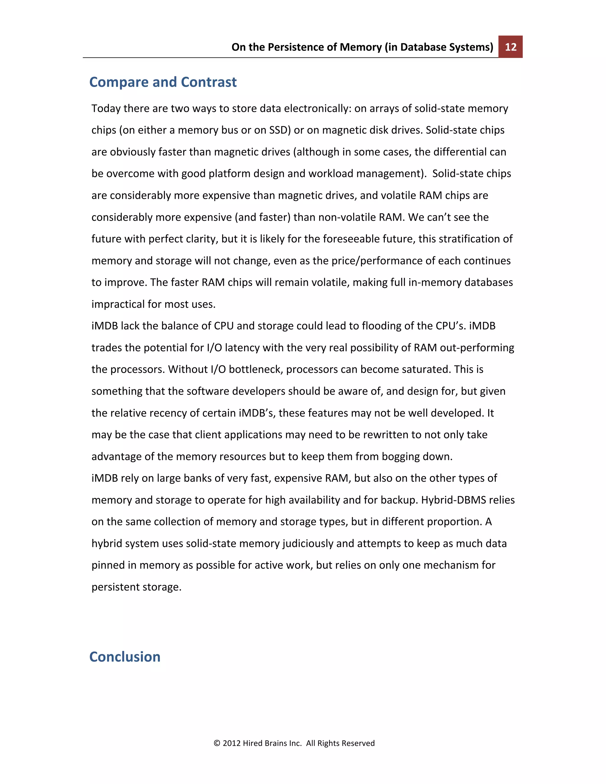 On	
  the	
  Persistence	
  of	
  Memory	
  (in	
  Database	
  Systems)	
   12	
  
	
  
©	
  2012	
  Hired	
  Brains	
  Inc.	
  	
  All	
  Rights	
  Reserved	
  
Compare	
  and	
  Contrast	
  
Today	
  there	
  are	
  two	
  ways	
  to	
  store	
  data	
  electronically:	
  on	
  arrays	
  of	
  solid-­‐state	
  memory	
  
chips	
  (on	
  either	
  a	
  memory	
  bus	
  or	
  on	
  SSD)	
  or	
  on	
  magnetic	
  disk	
  drives.	
  Solid-­‐state	
  chips	
  
are	
  obviously	
  faster	
  than	
  magnetic	
  drives	
  (although	
  in	
  some	
  cases,	
  the	
  differential	
  can	
  
be	
  overcome	
  with	
  good	
  platform	
  design	
  and	
  workload	
  management).	
  	
  Solid-­‐state	
  chips	
  
are	
  considerably	
  more	
  expensive	
  than	
  magnetic	
  drives,	
  and	
  volatile	
  RAM	
  chips	
  are	
  
considerably	
  more	
  expensive	
  (and	
  faster)	
  than	
  non-­‐volatile	
  RAM.	
  We	
  can’t	
  see	
  the	
  
future	
  with	
  perfect	
  clarity,	
  but	
  it	
  is	
  likely	
  for	
  the	
  foreseeable	
  future,	
  this	
  stratification	
  of	
  
memory	
  and	
  storage	
  will	
  not	
  change,	
  even	
  as	
  the	
  price/performance	
  of	
  each	
  continues	
  
to	
  improve.	
  The	
  faster	
  RAM	
  chips	
  will	
  remain	
  volatile,	
  making	
  full	
  in-­‐memory	
  databases	
  
impractical	
  for	
  most	
  uses.	
  	
  
iMDB	
  lack	
  the	
  balance	
  of	
  CPU	
  and	
  storage	
  could	
  lead	
  to	
  flooding	
  of	
  the	
  CPU’s.	
  iMDB	
  
trades	
  the	
  potential	
  for	
  I/O	
  latency	
  with	
  the	
  very	
  real	
  possibility	
  of	
  RAM	
  out-­‐performing	
  
the	
  processors.	
  Without	
  I/O	
  bottleneck,	
  processors	
  can	
  become	
  saturated.	
  This	
  is	
  
something	
  that	
  the	
  software	
  developers	
  should	
  be	
  aware	
  of,	
  and	
  design	
  for,	
  but	
  given	
  
the	
  relative	
  recency	
  of	
  certain	
  iMDB’s,	
  these	
  features	
  may	
  not	
  be	
  well	
  developed.	
  It	
  
may	
  be	
  the	
  case	
  that	
  client	
  applications	
  may	
  need	
  to	
  be	
  rewritten	
  to	
  not	
  only	
  take	
  
advantage	
  of	
  the	
  memory	
  resources	
  but	
  to	
  keep	
  them	
  from	
  bogging	
  down.	
  
iMDB	
  rely	
  on	
  large	
  banks	
  of	
  very	
  fast,	
  expensive	
  RAM,	
  but	
  also	
  on	
  the	
  other	
  types	
  of	
  
memory	
  and	
  storage	
  to	
  operate	
  for	
  high	
  availability	
  and	
  for	
  backup.	
  Hybrid-­‐DBMS	
  relies	
  
on	
  the	
  same	
  collection	
  of	
  memory	
  and	
  storage	
  types,	
  but	
  in	
  different	
  proportion.	
  A	
  
hybrid	
  system	
  uses	
  solid-­‐state	
  memory	
  judiciously	
  and	
  attempts	
  to	
  keep	
  as	
  much	
  data	
  
pinned	
  in	
  memory	
  as	
  possible	
  for	
  active	
  work,	
  but	
  relies	
  on	
  only	
  one	
  mechanism	
  for	
  
persistent	
  storage.	
  
	
  
Conclusion	
  
	
  
 