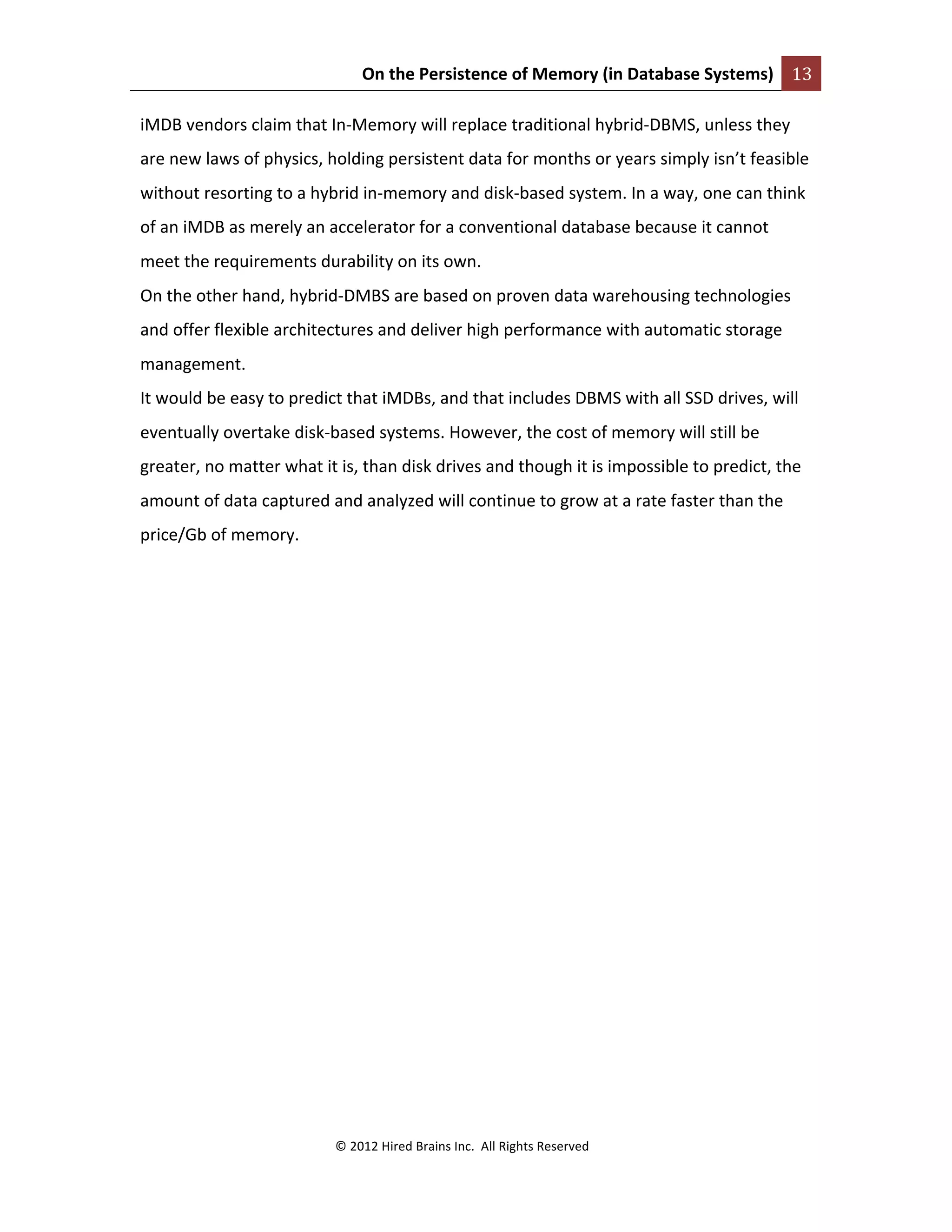 On	
  the	
  Persistence	
  of	
  Memory	
  (in	
  Database	
  Systems)	
   13	
  
	
  
©	
  2012	
  Hired	
  Brains	
  Inc.	
  	
  All	
  Rights	
  Reserved	
  
	
  
iMDB	
  vendors	
  claim	
  that	
  In-­‐Memory	
  will	
  replace	
  traditional	
  hybrid-­‐DBMS,	
  unless	
  they	
  
are	
  new	
  laws	
  of	
  physics,	
  holding	
  persistent	
  data	
  for	
  months	
  or	
  years	
  simply	
  isn’t	
  feasible	
  
without	
  resorting	
  to	
  a	
  hybrid	
  in-­‐memory	
  and	
  disk-­‐based	
  system.	
  In	
  a	
  way,	
  one	
  can	
  think	
  
of	
  an	
  iMDB	
  as	
  merely	
  an	
  accelerator	
  for	
  a	
  conventional	
  database	
  because	
  it	
  cannot	
  
meet	
  the	
  requirements	
  durability	
  on	
  its	
  own.	
  	
  
On	
  the	
  other	
  hand,	
  hybrid-­‐DMBS	
  are	
  based	
  on	
  proven	
  data	
  warehousing	
  technologies	
  
and	
  offer	
  flexible	
  architectures	
  and	
  deliver	
  high	
  performance	
  with	
  automatic	
  storage	
  
management.	
  
It	
  would	
  be	
  easy	
  to	
  predict	
  that	
  iMDBs,	
  and	
  that	
  includes	
  DBMS	
  with	
  all	
  SSD	
  drives,	
  will	
  
eventually	
  overtake	
  disk-­‐based	
  systems.	
  However,	
  the	
  cost	
  of	
  memory	
  will	
  still	
  be	
  
greater,	
  no	
  matter	
  what	
  it	
  is,	
  than	
  disk	
  drives	
  and	
  though	
  it	
  is	
  impossible	
  to	
  predict,	
  the	
  
amount	
  of	
  data	
  captured	
  and	
  analyzed	
  will	
  continue	
  to	
  grow	
  at	
  a	
  rate	
  faster	
  than	
  the	
  
price/Gb	
  of	
  memory.	
  	
  
	
  
	
  
 