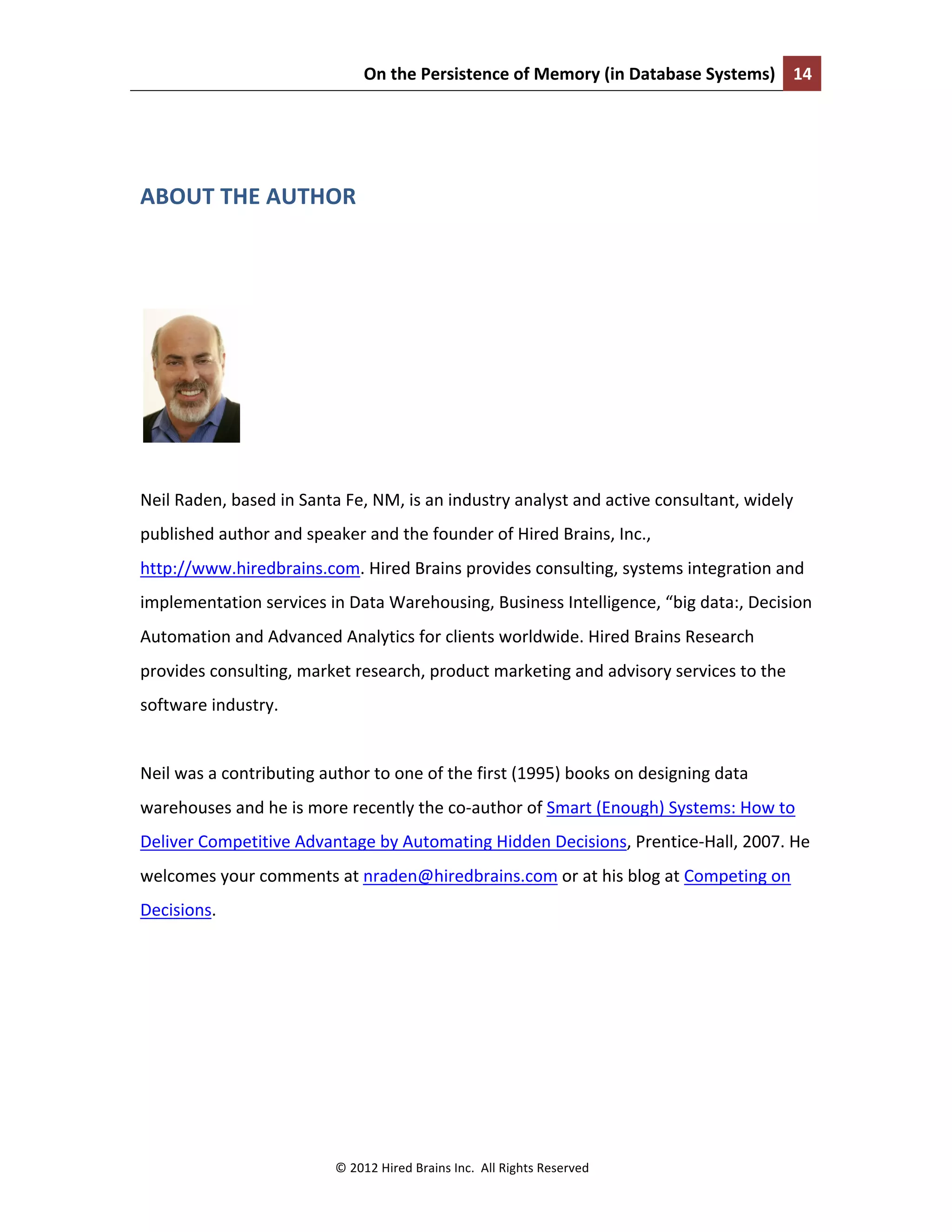 On	
  the	
  Persistence	
  of	
  Memory	
  (in	
  Database	
  Systems)	
   14	
  
	
  
©	
  2012	
  Hired	
  Brains	
  Inc.	
  	
  All	
  Rights	
  Reserved	
  
	
  
ABOUT	
  THE	
  AUTHOR	
  
	
  
	
  
	
  
Neil	
  Raden,	
  based	
  in	
  Santa	
  Fe,	
  NM,	
  is	
  an	
  industry	
  analyst	
  and	
  active	
  consultant,	
  widely	
  
published	
  author	
  and	
  speaker	
  and	
  the	
  founder	
  of	
  Hired	
  Brains,	
  Inc.,	
  
http://www.hiredbrains.com.	
  Hired	
  Brains	
  provides	
  consulting,	
  systems	
  integration	
  and	
  
implementation	
  services	
  in	
  Data	
  Warehousing,	
  Business	
  Intelligence,	
  “big	
  data:,	
  Decision	
  
Automation	
  and	
  Advanced	
  Analytics	
  for	
  clients	
  worldwide.	
  Hired	
  Brains	
  Research	
  
provides	
  consulting,	
  market	
  research,	
  product	
  marketing	
  and	
  advisory	
  services	
  to	
  the	
  
software	
  industry.	
  
	
  
Neil	
  was	
  a	
  contributing	
  author	
  to	
  one	
  of	
  the	
  first	
  (1995)	
  books	
  on	
  designing	
  data	
  
warehouses	
  and	
  he	
  is	
  more	
  recently	
  the	
  co-­‐author	
  of	
  Smart	
  (Enough)	
  Systems:	
  How	
  to	
  
Deliver	
  Competitive	
  Advantage	
  by	
  Automating	
  Hidden	
  Decisions,	
  Prentice-­‐Hall,	
  2007.	
  He	
  
welcomes	
  your	
  comments	
  at	
  nraden@hiredbrains.com	
  or	
  at	
  his	
  blog	
  at	
  Competing	
  on	
  
Decisions.	
  
	
  
	
  
	
  
 