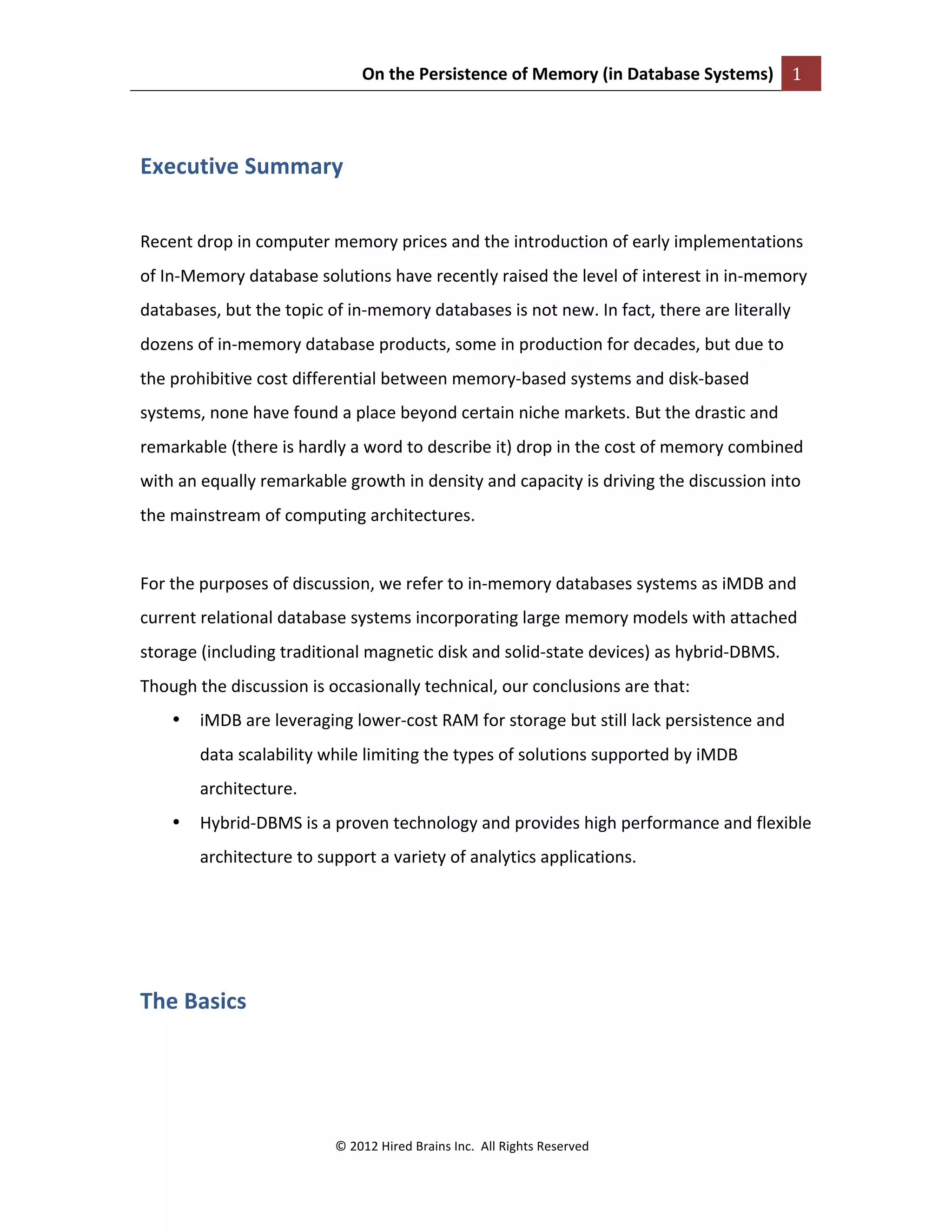 On	
  the	
  Persistence	
  of	
  Memory	
  (in	
  Database	
  Systems)	
   1	
  
	
  
©	
  2012	
  Hired	
  Brains	
  Inc.	
  	
  All	
  Rights	
  Reserved	
  
	
  
Executive	
  Summary	
  
	
  
Recent	
  drop	
  in	
  computer	
  memory	
  prices	
  and	
  the	
  introduction	
  of	
  early	
  implementations	
  
of	
  In-­‐Memory	
  database	
  solutions	
  have	
  recently	
  raised	
  the	
  level	
  of	
  interest	
  in	
  in-­‐memory	
  
databases,	
  but	
  the	
  topic	
  of	
  in-­‐memory	
  databases	
  is	
  not	
  new.	
  In	
  fact,	
  there	
  are	
  literally	
  
dozens	
  of	
  in-­‐memory	
  database	
  products,	
  some	
  in	
  production	
  for	
  decades,	
  but	
  due	
  to	
  
the	
  prohibitive	
  cost	
  differential	
  between	
  memory-­‐based	
  systems	
  and	
  disk-­‐based	
  
systems,	
  none	
  have	
  found	
  a	
  place	
  beyond	
  certain	
  niche	
  markets.	
  But	
  the	
  drastic	
  and	
  
remarkable	
  (there	
  is	
  hardly	
  a	
  word	
  to	
  describe	
  it)	
  drop	
  in	
  the	
  cost	
  of	
  memory	
  combined	
  
with	
  an	
  equally	
  remarkable	
  growth	
  in	
  density	
  and	
  capacity	
  is	
  driving	
  the	
  discussion	
  into	
  
the	
  mainstream	
  of	
  computing	
  architectures.	
  	
  
	
  
For	
  the	
  purposes	
  of	
  discussion,	
  we	
  refer	
  to	
  in-­‐memory	
  databases	
  systems	
  as	
  iMDB	
  and	
  
current	
  relational	
  database	
  systems	
  incorporating	
  large	
  memory	
  models	
  with	
  attached	
  
storage	
  (including	
  traditional	
  magnetic	
  disk	
  and	
  solid-­‐state	
  devices)	
  as	
  hybrid-­‐DBMS.	
  
Though	
  the	
  discussion	
  is	
  occasionally	
  technical,	
  our	
  conclusions	
  are	
  that:	
  
• iMDB	
  are	
  leveraging	
  lower-­‐cost	
  RAM	
  for	
  storage	
  but	
  still	
  lack	
  persistence	
  and	
  
data	
  scalability	
  while	
  limiting	
  the	
  types	
  of	
  solutions	
  supported	
  by	
  iMDB	
  
architecture.	
  
• Hybrid-­‐DBMS	
  is	
  a	
  proven	
  technology	
  and	
  provides	
  high	
  performance	
  and	
  flexible	
  
architecture	
  to	
  support	
  a	
  variety	
  of	
  analytics	
  applications.	
  
	
  
	
  
The	
  Basics	
  
	
  
 