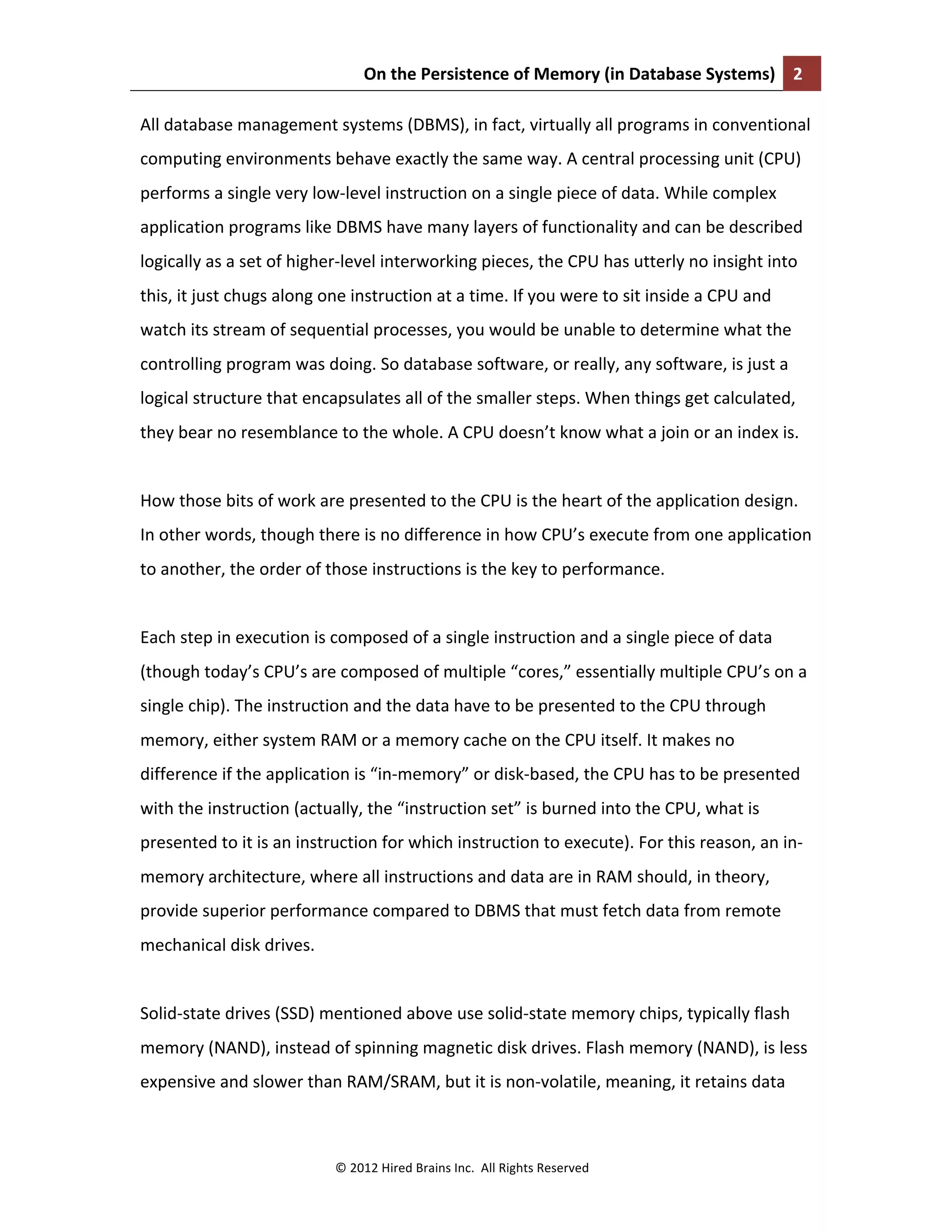On	
  the	
  Persistence	
  of	
  Memory	
  (in	
  Database	
  Systems)	
   2	
  
	
  
©	
  2012	
  Hired	
  Brains	
  Inc.	
  	
  All	
  Rights	
  Reserved	
  
All	
  database	
  management	
  systems	
  (DBMS),	
  in	
  fact,	
  virtually	
  all	
  programs	
  in	
  conventional	
  
computing	
  environments	
  behave	
  exactly	
  the	
  same	
  way.	
  A	
  central	
  processing	
  unit	
  (CPU)	
  
performs	
  a	
  single	
  very	
  low-­‐level	
  instruction	
  on	
  a	
  single	
  piece	
  of	
  data.	
  While	
  complex	
  
application	
  programs	
  like	
  DBMS	
  have	
  many	
  layers	
  of	
  functionality	
  and	
  can	
  be	
  described	
  
logically	
  as	
  a	
  set	
  of	
  higher-­‐level	
  interworking	
  pieces,	
  the	
  CPU	
  has	
  utterly	
  no	
  insight	
  into	
  
this,	
  it	
  just	
  chugs	
  along	
  one	
  instruction	
  at	
  a	
  time.	
  If	
  you	
  were	
  to	
  sit	
  inside	
  a	
  CPU	
  and	
  
watch	
  its	
  stream	
  of	
  sequential	
  processes,	
  you	
  would	
  be	
  unable	
  to	
  determine	
  what	
  the	
  
controlling	
  program	
  was	
  doing.	
  So	
  database	
  software,	
  or	
  really,	
  any	
  software,	
  is	
  just	
  a	
  
logical	
  structure	
  that	
  encapsulates	
  all	
  of	
  the	
  smaller	
  steps.	
  When	
  things	
  get	
  calculated,	
  
they	
  bear	
  no	
  resemblance	
  to	
  the	
  whole.	
  A	
  CPU	
  doesn’t	
  know	
  what	
  a	
  join	
  or	
  an	
  index	
  is.	
  	
  
	
  
How	
  those	
  bits	
  of	
  work	
  are	
  presented	
  to	
  the	
  CPU	
  is	
  the	
  heart	
  of	
  the	
  application	
  design.	
  
In	
  other	
  words,	
  though	
  there	
  is	
  no	
  difference	
  in	
  how	
  CPU’s	
  execute	
  from	
  one	
  application	
  
to	
  another,	
  the	
  order	
  of	
  those	
  instructions	
  is	
  the	
  key	
  to	
  performance.	
  
	
  
Each	
  step	
  in	
  execution	
  is	
  composed	
  of	
  a	
  single	
  instruction	
  and	
  a	
  single	
  piece	
  of	
  data	
  
(though	
  today’s	
  CPU’s	
  are	
  composed	
  of	
  multiple	
  “cores,”	
  essentially	
  multiple	
  CPU’s	
  on	
  a	
  
single	
  chip).	
  The	
  instruction	
  and	
  the	
  data	
  have	
  to	
  be	
  presented	
  to	
  the	
  CPU	
  through	
  
memory,	
  either	
  system	
  RAM	
  or	
  a	
  memory	
  cache	
  on	
  the	
  CPU	
  itself.	
  It	
  makes	
  no	
  
difference	
  if	
  the	
  application	
  is	
  “in-­‐memory”	
  or	
  disk-­‐based,	
  the	
  CPU	
  has	
  to	
  be	
  presented	
  
with	
  the	
  instruction	
  (actually,	
  the	
  “instruction	
  set”	
  is	
  burned	
  into	
  the	
  CPU,	
  what	
  is	
  
presented	
  to	
  it	
  is	
  an	
  instruction	
  for	
  which	
  instruction	
  to	
  execute).	
  For	
  this	
  reason,	
  an	
  in-­‐
memory	
  architecture,	
  where	
  all	
  instructions	
  and	
  data	
  are	
  in	
  RAM	
  should,	
  in	
  theory,	
  
provide	
  superior	
  performance	
  compared	
  to	
  DBMS	
  that	
  must	
  fetch	
  data	
  from	
  remote	
  
mechanical	
  disk	
  drives.	
  	
  
	
  
Solid-­‐state	
  drives	
  (SSD)	
  mentioned	
  above	
  use	
  solid-­‐state	
  memory	
  chips,	
  typically	
  flash	
  
memory	
  (NAND),	
  instead	
  of	
  spinning	
  magnetic	
  disk	
  drives.	
  Flash	
  memory	
  (NAND),	
  is	
  less	
  
expensive	
  and	
  slower	
  than	
  RAM/SRAM,	
  but	
  it	
  is	
  non-­‐volatile,	
  meaning,	
  it	
  retains	
  data	
  
 
