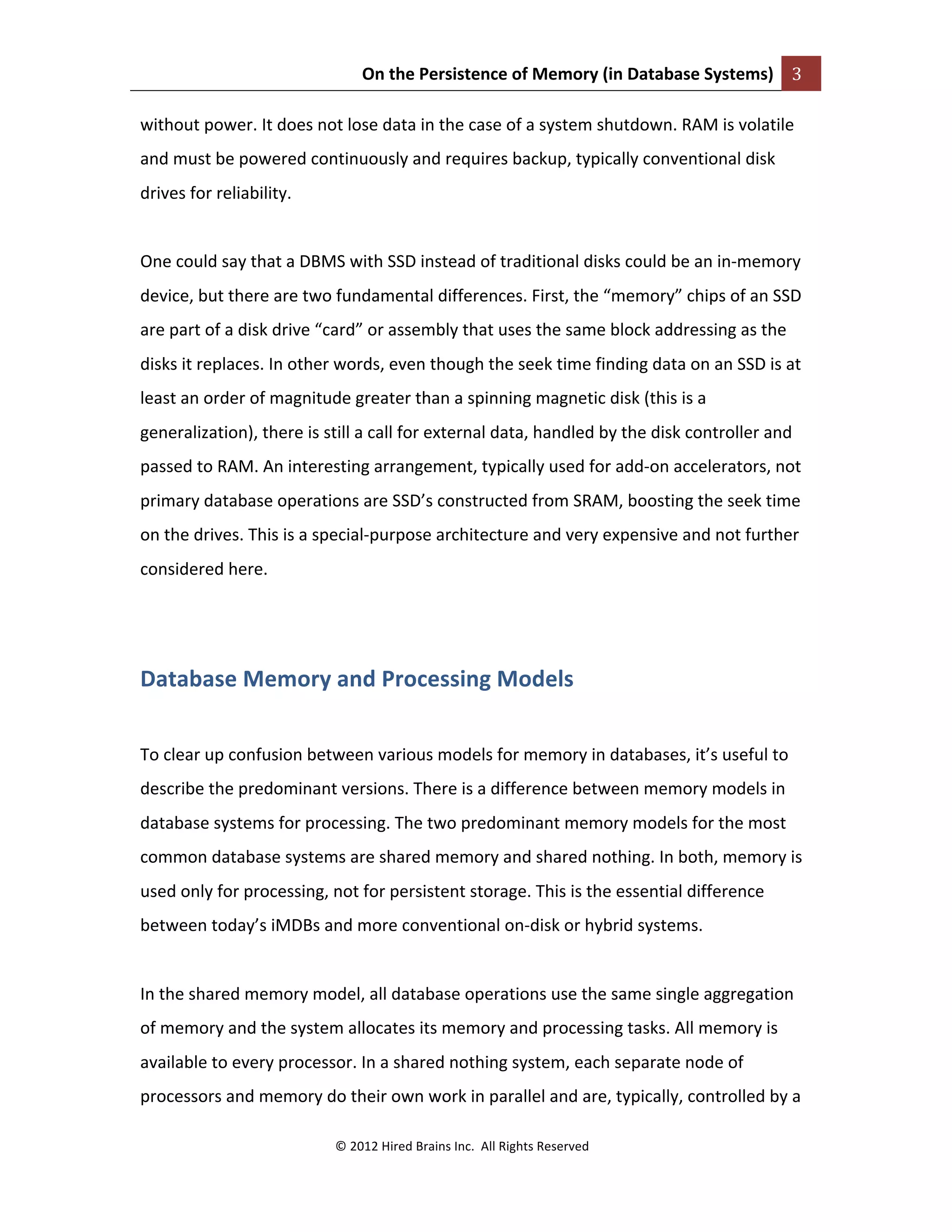 On	
  the	
  Persistence	
  of	
  Memory	
  (in	
  Database	
  Systems)	
   3	
  
	
  
©	
  2012	
  Hired	
  Brains	
  Inc.	
  	
  All	
  Rights	
  Reserved	
  
	
  
without	
  power.	
  It	
  does	
  not	
  lose	
  data	
  in	
  the	
  case	
  of	
  a	
  system	
  shutdown.	
  RAM	
  is	
  volatile	
  
and	
  must	
  be	
  powered	
  continuously	
  and	
  requires	
  backup,	
  typically	
  conventional	
  disk	
  
drives	
  for	
  reliability.	
  	
  
	
  
One	
  could	
  say	
  that	
  a	
  DBMS	
  with	
  SSD	
  instead	
  of	
  traditional	
  disks	
  could	
  be	
  an	
  in-­‐memory	
  
device,	
  but	
  there	
  are	
  two	
  fundamental	
  differences.	
  First,	
  the	
  “memory”	
  chips	
  of	
  an	
  SSD	
  
are	
  part	
  of	
  a	
  disk	
  drive	
  “card”	
  or	
  assembly	
  that	
  uses	
  the	
  same	
  block	
  addressing	
  as	
  the	
  
disks	
  it	
  replaces.	
  In	
  other	
  words,	
  even	
  though	
  the	
  seek	
  time	
  finding	
  data	
  on	
  an	
  SSD	
  is	
  at	
  
least	
  an	
  order	
  of	
  magnitude	
  greater	
  than	
  a	
  spinning	
  magnetic	
  disk	
  (this	
  is	
  a	
  
generalization),	
  there	
  is	
  still	
  a	
  call	
  for	
  external	
  data,	
  handled	
  by	
  the	
  disk	
  controller	
  and	
  
passed	
  to	
  RAM.	
  An	
  interesting	
  arrangement,	
  typically	
  used	
  for	
  add-­‐on	
  accelerators,	
  not	
  
primary	
  database	
  operations	
  are	
  SSD’s	
  constructed	
  from	
  SRAM,	
  boosting	
  the	
  seek	
  time	
  
on	
  the	
  drives.	
  This	
  is	
  a	
  special-­‐purpose	
  architecture	
  and	
  very	
  expensive	
  and	
  not	
  further	
  
considered	
  here.	
  
	
  
Database	
  Memory	
  and	
  Processing	
  Models	
  
	
  
To	
  clear	
  up	
  confusion	
  between	
  various	
  models	
  for	
  memory	
  in	
  databases,	
  it’s	
  useful	
  to	
  
describe	
  the	
  predominant	
  versions.	
  There	
  is	
  a	
  difference	
  between	
  memory	
  models	
  in	
  
database	
  systems	
  for	
  processing.	
  The	
  two	
  predominant	
  memory	
  models	
  for	
  the	
  most	
  
common	
  database	
  systems	
  are	
  shared	
  memory	
  and	
  shared	
  nothing.	
  In	
  both,	
  memory	
  is	
  
used	
  only	
  for	
  processing,	
  not	
  for	
  persistent	
  storage.	
  This	
  is	
  the	
  essential	
  difference	
  
between	
  today’s	
  iMDBs	
  and	
  more	
  conventional	
  on-­‐disk	
  or	
  hybrid	
  systems.	
  	
  
	
  
In	
  the	
  shared	
  memory	
  model,	
  all	
  database	
  operations	
  use	
  the	
  same	
  single	
  aggregation	
  
of	
  memory	
  and	
  the	
  system	
  allocates	
  its	
  memory	
  and	
  processing	
  tasks.	
  All	
  memory	
  is	
  
available	
  to	
  every	
  processor.	
  In	
  a	
  shared	
  nothing	
  system,	
  each	
  separate	
  node	
  of	
  
processors	
  and	
  memory	
  do	
  their	
  own	
  work	
  in	
  parallel	
  and	
  are,	
  typically,	
  controlled	
  by	
  a	
  
 