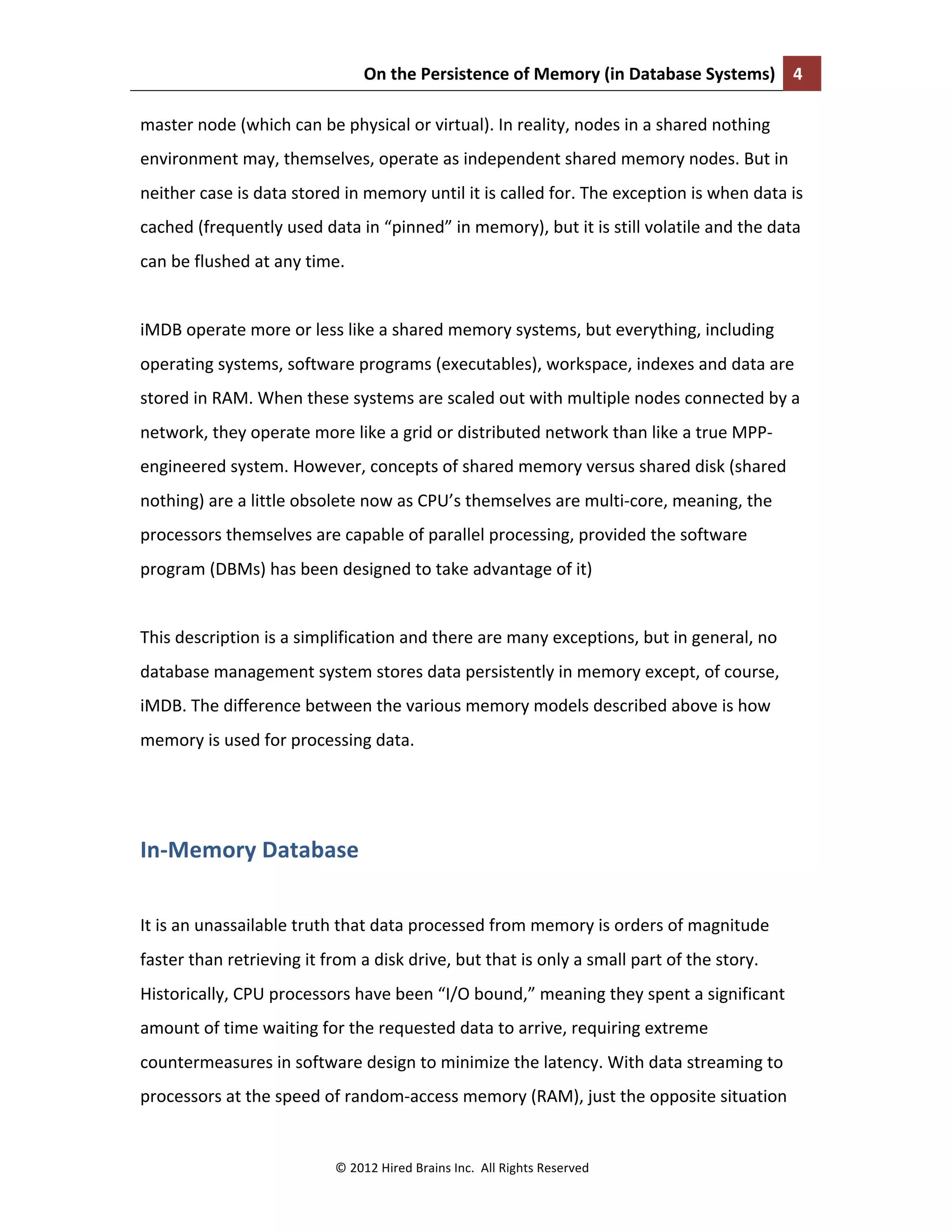 On	
  the	
  Persistence	
  of	
  Memory	
  (in	
  Database	
  Systems)	
   4	
  
	
  
©	
  2012	
  Hired	
  Brains	
  Inc.	
  	
  All	
  Rights	
  Reserved	
  
master	
  node	
  (which	
  can	
  be	
  physical	
  or	
  virtual).	
  In	
  reality,	
  nodes	
  in	
  a	
  shared	
  nothing	
  
environment	
  may,	
  themselves,	
  operate	
  as	
  independent	
  shared	
  memory	
  nodes.	
  But	
  in	
  
neither	
  case	
  is	
  data	
  stored	
  in	
  memory	
  until	
  it	
  is	
  called	
  for.	
  The	
  exception	
  is	
  when	
  data	
  is	
  
cached	
  (frequently	
  used	
  data	
  in	
  “pinned”	
  in	
  memory),	
  but	
  it	
  is	
  still	
  volatile	
  and	
  the	
  data	
  
can	
  be	
  flushed	
  at	
  any	
  time.	
  	
  
	
  
iMDB	
  operate	
  more	
  or	
  less	
  like	
  a	
  shared	
  memory	
  systems,	
  but	
  everything,	
  including	
  
operating	
  systems,	
  software	
  programs	
  (executables),	
  workspace,	
  indexes	
  and	
  data	
  are	
  
stored	
  in	
  RAM.	
  When	
  these	
  systems	
  are	
  scaled	
  out	
  with	
  multiple	
  nodes	
  connected	
  by	
  a	
  
network,	
  they	
  operate	
  more	
  like	
  a	
  grid	
  or	
  distributed	
  network	
  than	
  like	
  a	
  true	
  MPP-­‐
engineered	
  system.	
  However,	
  concepts	
  of	
  shared	
  memory	
  versus	
  shared	
  disk	
  (shared	
  
nothing)	
  are	
  a	
  little	
  obsolete	
  now	
  as	
  CPU’s	
  themselves	
  are	
  multi-­‐core,	
  meaning,	
  the	
  
processors	
  themselves	
  are	
  capable	
  of	
  parallel	
  processing,	
  provided	
  the	
  software	
  
program	
  (DBMs)	
  has	
  been	
  designed	
  to	
  take	
  advantage	
  of	
  it)	
  
	
  
This	
  description	
  is	
  a	
  simplification	
  and	
  there	
  are	
  many	
  exceptions,	
  but	
  in	
  general,	
  no	
  
database	
  management	
  system	
  stores	
  data	
  persistently	
  in	
  memory	
  except,	
  of	
  course,	
  
iMDB.	
  The	
  difference	
  between	
  the	
  various	
  memory	
  models	
  described	
  above	
  is	
  how	
  
memory	
  is	
  used	
  for	
  processing	
  data.	
  
	
  
In-­‐Memory	
  Database	
  
	
  
It	
  is	
  an	
  unassailable	
  truth	
  that	
  data	
  processed	
  from	
  memory	
  is	
  orders	
  of	
  magnitude	
  
faster	
  than	
  retrieving	
  it	
  from	
  a	
  disk	
  drive,	
  but	
  that	
  is	
  only	
  a	
  small	
  part	
  of	
  the	
  story.	
  
Historically,	
  CPU	
  processors	
  have	
  been	
  “I/O	
  bound,”	
  meaning	
  they	
  spent	
  a	
  significant	
  
amount	
  of	
  time	
  waiting	
  for	
  the	
  requested	
  data	
  to	
  arrive,	
  requiring	
  extreme	
  
countermeasures	
  in	
  software	
  design	
  to	
  minimize	
  the	
  latency.	
  With	
  data	
  streaming	
  to	
  
processors	
  at	
  the	
  speed	
  of	
  random-­‐access	
  memory	
  (RAM),	
  just	
  the	
  opposite	
  situation	
  
 