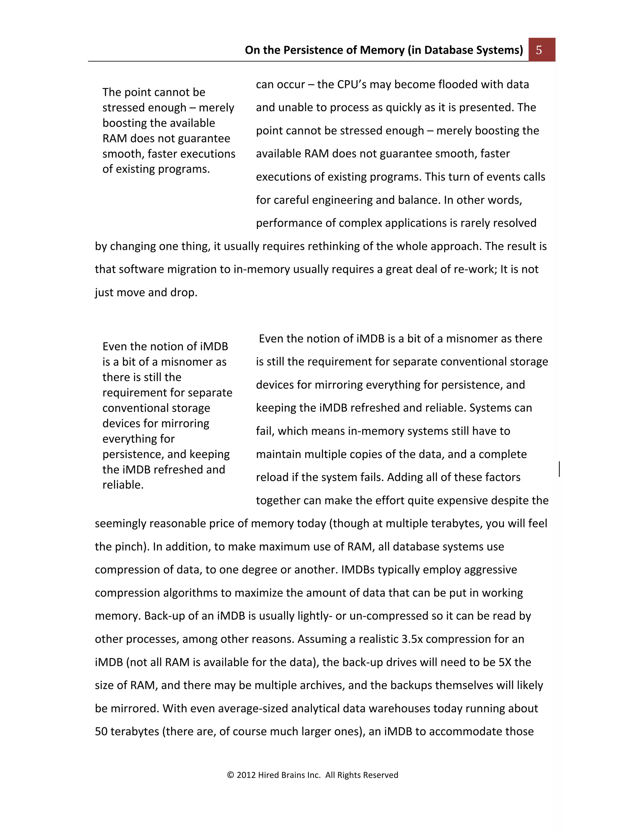 On	
  the	
  Persistence	
  of	
  Memory	
  (in	
  Database	
  Systems)	
   5	
  
	
  
©	
  2012	
  Hired	
  Brains	
  Inc.	
  	
  All	
  Rights	
  Reserved	
  
	
  
can	
  occur	
  –	
  the	
  CPU’s	
  may	
  become	
  flooded	
  with	
  data	
  
and	
  unable	
  to	
  process	
  as	
  quickly	
  as	
  it	
  is	
  presented.	
  The	
  
point	
  cannot	
  be	
  stressed	
  enough	
  –	
  merely	
  boosting	
  the	
  
available	
  RAM	
  does	
  not	
  guarantee	
  smooth,	
  faster	
  
executions	
  of	
  existing	
  programs.	
  This	
  turn	
  of	
  events	
  calls	
  
for	
  careful	
  engineering	
  and	
  balance.	
  In	
  other	
  words,	
  
performance	
  of	
  complex	
  applications	
  is	
  rarely	
  resolved	
  
by	
  changing	
  one	
  thing,	
  it	
  usually	
  requires	
  rethinking	
  of	
  the	
  whole	
  approach.	
  The	
  result	
  is	
  
that	
  software	
  migration	
  to	
  in-­‐memory	
  usually	
  requires	
  a	
  great	
  deal	
  of	
  re-­‐work;	
  It	
  is	
  not	
  
just	
  move	
  and	
  drop.	
  
	
  
	
  Even	
  the	
  notion	
  of	
  iMDB	
  is	
  a	
  bit	
  of	
  a	
  misnomer	
  as	
  there	
  
is	
  still	
  the	
  requirement	
  for	
  separate	
  conventional	
  storage	
  
devices	
  for	
  mirroring	
  everything	
  for	
  persistence,	
  and	
  
keeping	
  the	
  iMDB	
  refreshed	
  and	
  reliable.	
  Systems	
  can	
  
fail,	
  which	
  means	
  in-­‐memory	
  systems	
  still	
  have	
  to	
  
maintain	
  multiple	
  copies	
  of	
  the	
  data,	
  and	
  a	
  complete	
  
reload	
  if	
  the	
  system	
  fails.	
  Adding	
  all	
  of	
  these	
  factors	
  
together	
  can	
  make	
  the	
  effort	
  quite	
  expensive	
  despite	
  the	
  
seemingly	
  reasonable	
  price	
  of	
  memory	
  today	
  (though	
  at	
  multiple	
  terabytes,	
  you	
  will	
  feel	
  
the	
  pinch).	
  In	
  addition,	
  to	
  make	
  maximum	
  use	
  of	
  RAM,	
  all	
  database	
  systems	
  use	
  
compression	
  of	
  data,	
  to	
  one	
  degree	
  or	
  another.	
  IMDBs	
  typically	
  employ	
  aggressive	
  
compression	
  algorithms	
  to	
  maximize	
  the	
  amount	
  of	
  data	
  that	
  can	
  be	
  put	
  in	
  working	
  
memory.	
  Back-­‐up	
  of	
  an	
  iMDB	
  is	
  usually	
  lightly-­‐	
  or	
  un-­‐compressed	
  so	
  it	
  can	
  be	
  read	
  by	
  
other	
  processes,	
  among	
  other	
  reasons.	
  Assuming	
  a	
  realistic	
  3.5x	
  compression	
  for	
  an	
  
iMDB	
  (not	
  all	
  RAM	
  is	
  available	
  for	
  the	
  data),	
  the	
  back-­‐up	
  drives	
  will	
  need	
  to	
  be	
  5X	
  the	
  
size	
  of	
  RAM,	
  and	
  there	
  may	
  be	
  multiple	
  archives,	
  and	
  the	
  backups	
  themselves	
  will	
  likely	
  
be	
  mirrored.	
  With	
  even	
  average-­‐sized	
  analytical	
  data	
  warehouses	
  today	
  running	
  about	
  
50	
  terabytes	
  (there	
  are,	
  of	
  course	
  much	
  larger	
  ones),	
  an	
  iMDB	
  to	
  accommodate	
  those	
  
The	
  point	
  cannot	
  be	
  
stressed	
  enough	
  –	
  merely	
  
boosting	
  the	
  available	
  
RAM	
  does	
  not	
  guarantee	
  
smooth,	
  faster	
  executions	
  
of	
  existing	
  programs.	
  	
  
Even	
  the	
  notion	
  of	
  iMDB	
  
is	
  a	
  bit	
  of	
  a	
  misnomer	
  as	
  
there	
  is	
  still	
  the	
  
requirement	
  for	
  separate	
  
conventional	
  storage	
  
devices	
  for	
  mirroring	
  
everything	
  for	
  
persistence,	
  and	
  keeping	
  
the	
  iMDB	
  refreshed	
  and	
  	
  
reliable.	
  
 