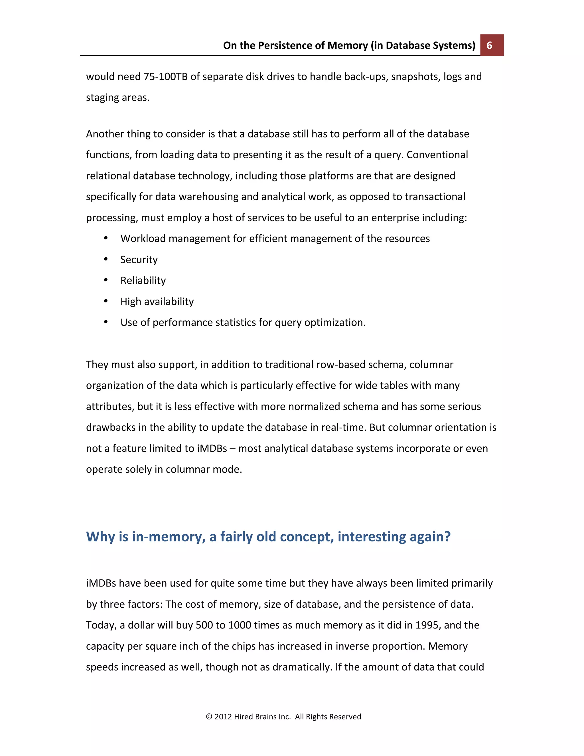 On	
  the	
  Persistence	
  of	
  Memory	
  (in	
  Database	
  Systems)	
   6	
  
	
  
©	
  2012	
  Hired	
  Brains	
  Inc.	
  	
  All	
  Rights	
  Reserved	
  
would	
  need	
  75-­‐100TB	
  of	
  separate	
  disk	
  drives	
  to	
  handle	
  back-­‐ups,	
  snapshots,	
  logs	
  and	
  
staging	
  areas.	
  	
  
Another	
  thing	
  to	
  consider	
  is	
  that	
  a	
  database	
  still	
  has	
  to	
  perform	
  all	
  of	
  the	
  database	
  
functions,	
  from	
  loading	
  data	
  to	
  presenting	
  it	
  as	
  the	
  result	
  of	
  a	
  query.	
  Conventional	
  
relational	
  database	
  technology,	
  including	
  those	
  platforms	
  are	
  that	
  are	
  designed	
  
specifically	
  for	
  data	
  warehousing	
  and	
  analytical	
  work,	
  as	
  opposed	
  to	
  transactional	
  
processing,	
  must	
  employ	
  a	
  host	
  of	
  services	
  to	
  be	
  useful	
  to	
  an	
  enterprise	
  including:	
  
• Workload	
  management	
  for	
  efficient	
  management	
  of	
  the	
  resources	
  	
  
• Security	
  
• Reliability	
  	
  
• High	
  availability	
  
• Use	
  of	
  performance	
  statistics	
  for	
  query	
  optimization.	
  	
  
	
  
They	
  must	
  also	
  support,	
  in	
  addition	
  to	
  traditional	
  row-­‐based	
  schema,	
  columnar	
  
organization	
  of	
  the	
  data	
  which	
  is	
  particularly	
  effective	
  for	
  wide	
  tables	
  with	
  many	
  
attributes,	
  but	
  it	
  is	
  less	
  effective	
  with	
  more	
  normalized	
  schema	
  and	
  has	
  some	
  serious	
  
drawbacks	
  in	
  the	
  ability	
  to	
  update	
  the	
  database	
  in	
  real-­‐time.	
  But	
  columnar	
  orientation	
  is	
  
not	
  a	
  feature	
  limited	
  to	
  iMDBs	
  –	
  most	
  analytical	
  database	
  systems	
  incorporate	
  or	
  even	
  
operate	
  solely	
  in	
  columnar	
  mode.	
  	
  
	
  
Why	
  is	
  in-­‐memory,	
  a	
  fairly	
  old	
  concept,	
  interesting	
  again?	
  	
  
	
  
iMDBs	
  have	
  been	
  used	
  for	
  quite	
  some	
  time	
  but	
  they	
  have	
  always	
  been	
  limited	
  primarily	
  
by	
  three	
  factors:	
  The	
  cost	
  of	
  memory,	
  size	
  of	
  database,	
  and	
  the	
  persistence	
  of	
  data.	
  
Today,	
  a	
  dollar	
  will	
  buy	
  500	
  to	
  1000	
  times	
  as	
  much	
  memory	
  as	
  it	
  did	
  in	
  1995,	
  and	
  the	
  
capacity	
  per	
  square	
  inch	
  of	
  the	
  chips	
  has	
  increased	
  in	
  inverse	
  proportion.	
  Memory	
  
speeds	
  increased	
  as	
  well,	
  though	
  not	
  as	
  dramatically.	
  If	
  the	
  amount	
  of	
  data	
  that	
  could	
  
 