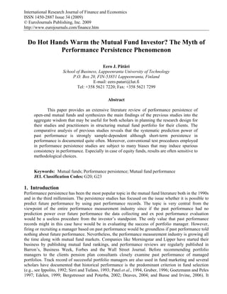 International Research Journal of Finance and Economics
ISSN 1450-2887 Issue 34 (2009)
© EuroJournals Publishing, Inc. 2009
http://www.eurojournals.com/finance.htm


  Do Hot Hands Warm the Mutual Fund Investor? The Myth of
            Performance Persistence Phenomenon

                                           Eero J. Pätäri
                     School of Business, Lappeenranta University of Technology
                          P.O. Box 20, FIN-53851 Lappeenranta, Finland
                                     E-mail: eero.patari@lut.fi
                            Tel: +358 5621 7220; Fax: +358 5621 7299

                                               Abstract

             This paper provides an extensive literature review of performance persistence of
     open-end mutual funds and synthesizes the main findings of the previous studies into the
     aggregate wisdom that may be useful for both scholars in planning the research design for
     their studies and practitioners in structuring mutual fund portfolio for their clients. The
     comparative analysis of previous studies reveals that the systematic prediction power of
     past performance is strongly sample-dependent although short-term persistence in
     performance is documented quite often. Moreover, conventional test procedures employed
     in performance persistence studies are subject to many biases that may induce spurious
     consistency in performance. Especially in case of equity funds, results are often sensitive to
     methodological choices.


     Keywords: Mutual funds; Performance persistence; Mutual fund performance
     JEL Classification Codes: G20; G23

1. Introduction
Performance persistence has been the most popular topic in the mutual fund literature both in the 1990s
and in the third millennium. The persistence studies has focused on the issue whether it is possible to
predict future performance by using past performance records. The topic is very central from the
viewpoint of the entire performance measurement industry since if the past performance had no
prediction power over future performance the data collecting and ex post performance evaluation
would be a useless procedure from the investor’s standpoint. The only value that past performance
records might in this case have would be in evaluating the success of portfolio manager. However,
firing or recruiting a manager based on past performance would be groundless if past performance told
nothing about future performance. Nevertheless, the performance measurement industry is growing all
the time along with mutual fund markets. Companies like Morningstar and Lipper have started their
business by publishing mutual fund rankings, and performance reviews are regularly published in
Barron’s, Business Week, Forbes and the Wall Street Journal. Before recommending portfolio
managers to the clients pension plan consultants closely examine past performance of managed
portfolios. Track record of successful portfolio managers are also used in fund marketing and several
scholars have documented that historical performance is the predominant criterion in fund selection
(e.g., see Ippolito, 1992; Sirri and Tufano, 1993; Patel et al., 1994, Gruber, 1996; Goetzmann and Peles
1997; Edelen, 1999; Bergstresser and Poterba, 2002; Deaves, 2004; and Busse and Irvine, 2006). It
 