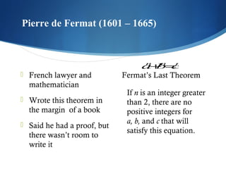 Pierre de Fermat (1601 – 1665)
 

 French lawyer and

mathematician
 Wrote this theorem in

the margin  of a book
 Said he had a proof, but

there wasn’t room to
write it
     

n
a+n=n
b c
Fermat’s Last Theorem

If n is an integer greater
than 2, there are no
positive integers for
a, b, and c that will
satisfy this equation.

 