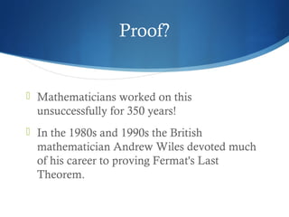 Proof?

 Mathematicians worked on this

unsuccessfully for 350 years!
 In the 1980s and 1990s the British

mathematician Andrew Wiles devoted much
of his career to proving Fermat's Last
Theorem.

 